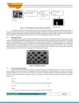 International Journal Of Computational Engineering Research (ijceronline.com) Vol. 2 Issue. 6




                                       Pre- processing using      Difference             Post-processing
                                       Gaussian Filter            between
                                                                  successive frames      techniques
                                                                  in gray scale



          Input stream




                                                                                         Foreground mask
                          Figure 3. Block diagram of motion detection algorithm
          The height and width of the moving blob from the motion detection algorithm is calculated. A typical object that is in
interest is an intruder and hence a condition such that the height to width ratio should be greater than some scalar quantity is
used. Only objects satisfying the condition are identified and the bounding box is drawn on the moving blob. The centroid of
the moving blob is passed to the pan, tilt commands to move the camera keeping the object in the center.
3.2.      Calibration model
          The calibration is the process by which the different camera parameters are obtained. The task of calibrating a camera
consists of finding the geometrical relationships and involved parameters between pixels and real world locations. To calibrate
a camera, the proposed idea is to show the camera a set of scene points for which their 3D position is known. It is required to
determine where on the image these points are projected. For the calibration purpose, we plotted checkboxes on a white board
at certain distance and since the pattern was flat, we assumed that the board is located at Z=0 with the X and Y axes well
aligned. Camera was moved manually to each location of the detected corner from the center position and we stored the
corresponding pan, tilt values. Here is one example of calibration pattern image:




                                             Figure 4. Calibration pattern
3.3.      Camera tracking algorithm
          The camera moves to the position of current centroid of the human. The distance between center of the current frame
and the centroid of the moving blob is calculated in both the horizontal and vertical directions. As shown in the above
calibration pattern, the pan, tilt values from one position to another are obtained manually and the same experiment is applied
using the pan, tilt equations thus calculated. dx, dy are the change in position of the moving blob from the centroid of the
field of view.
         dx=X 1-A,                                                               (1)

         where,
         X 1 = center of the frame size and A is the centroid of the moving blob

         dy=Y1-B,                                                                (2)

         where,
         Y1 = center of the frame size and B is the centroid of the moving blob


Issn 2250-3005(online)                                         October| 2012                               Page 66
 