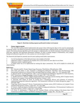 International Journal Of Computational Engineering Research (ijceronline.com) Vol. 2 Issue. 6




                    Figure 8. Real-time tracking sequence performed in indoor environment

5.      Future improvements
        The Auto-PTZ tracking method implemented in this project allows following the object in the scene by automatically
moving the camera. The frames are processed, centroid of the foreground mask is obtained and the command is sent to the PTZ
camera. The motion detection algorithm used in this project is computationally very fast but sometimes, the performance can be
quite poor, especially with fluctuating illumination conditions. In order to manage changes in illuminations, more complex
background subtraction algorithms for video analysis are to be developed in future.
The framework developed for automatic pan-tilt-zoom tracking needs further improvements:
•        Use the bounding boxes of the blob and extract color template of the blob
•        Appearance model is computed for the template and is used to detect the same object in next frame
•        Appearance model is updated regularly
•        A simple tracker has to be implemented for tracking the object continuously. This will be helpful for smooth and
robust tracking

References
[1]     R.C. Gonzalez and R.E. Woods, Digital Image Processing, Third Edition, PHI publication, 2008.
[2]     D.H. Parks and Sidney S. Fels, Evaluation of Background Subtraction Algorithms with Post-Processing, Fifth
        International Conference on Advanced Video and Signal Based Surveillance, pages 192 – 199, September 2008.
[3]     O. Barnich and M. Van Droogenbroeck, ViBe: A Universal Background Subtraction Algorithm for Video Sequences,
        IEEE Transactions on Image Processing, Volume 20, pages 1709 – 1724, June 2011.
[4]     C. Stauffer and W.E.L. Grimson, Adaptive background mixture models for real-time tracking, IEEE Computer Society
        Conference on Computer Vision and Pattern Recognition, Volume 2, 1999.
[5]     Y. Benezeth, P.M. Jodoin, B. Emile, H. Laurent and C. Rosenberger, Review and evaluation of commonly-
        implemented background subtraction algorithms, 19th International Conference on Pattern Recognition, pages 1 – 4,
        December 2008.
[6]     Yang Song, Xiaolin Feng and P. Perona, Towards detection of human motion, IEEE Conference on Computer Vision
        and Pattern Recognition, Volume 1, pages 810 – 817, June 2000.
[7]     Z. Zivkovic, Improved adaptive Gaussian mixture model for background subtraction, 17th International Conference on
        Pattern Recognition, Volume 2, pages 28-31, August 2004.
[8]     C.R. Wren, A. Azarbayejani, T. Darrell and A.P. Pentland, Pfinder: real-time tracking of the human body, IEEE
        Transactions on Pattern Analysis and Machine Intelligence, Volume 19, pages 780 – 785, July 1997.
Issn 2250-3005(online)                                       October| 2012                                Page 68
 
