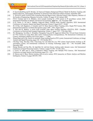International Journal Of Computational Engineering Research (ijceronline.com) Vol. 2 Issue. 6



[9]     P. KaewTraKulPong and R. Bowden, An Improved Adaptive Background Mixture Model for Realtime Tracking with
        Shadow Detection, 2nd European Workshop on Advanced Video Based Surveillance Systems, September 2001.
[10]    Y. SUGAYA and K. KANATANI, Extracting Moving Objects from a Moving Camera Video Sequence, Memoirs of
        the Faculty of Engineering, Okayama University, Volume 39, pages 56–62, January 2005.
[11]    P.D.Z. Varcheie and G.-A. Bilodeau, Active people tracking by a PTZ camera in IP surveillance system, IEEE
        International Workshop on Robotic and Sensors Environments, pages 98 – 103, November 2009.
[12]    O.-D. Nouar, G. Ali and C. Raphael, Improved Object Tracking With Camshift Algorithm, IEEE International
        Conference on Acoustics, Speech and Signal Processing, Volume 2, pages II-657 - II-660.
[13]    M. Al Haj, A                                   .X. Roca, Reactive Object Tracking with a Single PTZ Camera, 20th
        International Conference on Pattern Recognition, pages 1690 – 1693, August 2010.
[14]    Y. Wei and W. Badawy, A novel zoom invariant video object tracking algorithm (ZIVOTA), IEEE Canadian
        Conference on Electrical and Computer Engineering, Volume 2, pages 1191 – 1194, May 2003.
[15]    Wu Shimguang, Tao Zhao, C. Broaddus, Changjiang Yang and M. Aggarwal, Robust Pan, Tilt and Zoom Estimation
        for PTZ Camera by Using Meta Data and/or Frame-to-Frame Correspondences, 9th International Conference on
        Control, Automation, Robotics and Vision, pages 1 – 7, 2006.
[16]    Zhang Qigui and Li Bo, Search on automatic target tracking based on PTZ system, International Conference on Image
        Analysis and Signal Processing, pages 192 - 195, October 2011.
[17]    Chu-Sing Yang, Ren-Hao Chen, Chao-Yang Lee and Shou-Jen Lin, PTZ camera based position tracking in IP-
        surveillance system, 3rd International Conference on Sensing Technology, pages 142 – 146, November 2008-
        December 2008.
[18]    Huang Shenzhi and Sun Bin, An algorithm for real-time human tracking under dynamic scene, 2nd International
        Conference on Signal Processing Systems, Volume 3, pages V3-590 - V3-593, 2010.
[19]    I. Everts, N. Sebe and G. Jones, Cooperative Object Tracking with Multiple PTZ Cameras, 14th International
        Conference on Image Analysis and Processing, pages 323 – 330.
[20]    D. Murray and A. Basu, Motion tracking with an active camera, IEEE transaction on Pattern Analysis and Machine
        Intelligence, Volume 14, pages 449-459, 1994.




Issn 2250-3005(online)                                     October| 2012                               Page 69
 