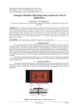 International Journal of Engineering Science Invention
ISSN (Online): 2319 – 6734, ISSN (Print): 2319 – 6726
www.ijesi.org Volume 2 Issue 6 ǁ June 2013 ǁ PP.71-74
www.ijesi.org 71 | Page
A Design of H-Shape Microstrip Patch Antenna for WLAN
Applications
D.Pavithra 1
, K.R.Dharani2
1, 2
PG Scholars, Department of ECE, Bannari Amman Institute of Technology, Sathyamangalam, Erode, Tamil
Nadu, India
ABSTRACT: A new high gain, wideband H-shape slot loaded microstrip patch antenna is presented in this
paper. The antenna is printed on a dielectric substrate, backed by a metal board, and directly fed from a 50 Ω
coaxial cable. Using ADS software package according to the set size, the antenna is simulated. The composite
effect of integrating these techniques and by introducing the novel slotted patch offers a low profile, wide
bandwidth, high gain and compact antenna element. The computer simulation results show that the antenna can
realize wide band characters. With adjusted parameters, it exhibits a broad impedance bandwidth at a
frequency of 2.42 GHz.
KEYWORDS — Microstrip antenna, wideband, H-shape slot, coaxial probe, ADS
I. INTRODUCTION
The rapid development of wireless communication systems has increased the demand for compact
microstrip antennas with high gain and wideband operating frequencies. Microstrip patch antenna has
advantages such as low profile, conformal, light weight, simple realization process and low manufacturing cost.
However, the general microstrip patch antennas have some disadvantages such as narrow bandwidth etc.
Enhancement of the performance to cover the demanding bandwidth is necessary. There are numerous and well-
known methods to increase the bandwidth of antennas, including increase of the substrate thickness, the use of a
low dielectric substrate, the use of various impedance matching and feeding techniques, and the use of multiple
resonators
In this paper a printed wide-band antenna fed by a coaxial probe is presented. The antenna is simulated
using Advanced Design System (ADS) Agilent technologies. The results show the impedance bandwidth has
achieved a good match.
II. ANTENNA DESIGN
The dielectric constant of the substrate is closely related to the size and the bandwidth of the microstrip
antenna. Low dielectric constant of the substrate produces larger bandwidth, while the high dielectric constant of
the substrate results in smaller size of antenna. A trade-off relationship exists between antenna size and
bandwidth.
Figure 1: antenna layout in ADS
 