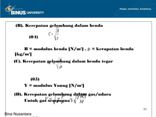 (B). Kecepatan gelombang dalam benda
                        B
                   C=
            (04)        ρ

         B = modulus benda [N/m2] , ρ = kerapatan benda
     [kg/m3]                  m


                        Y
    (C). Kecepatan gelombang dalam benda tegar
                    V=
                        ρ

             (05)
          Y = modulus Young [N/m2]

     (D). Kecepatan gelombang dalam gas/udara
                  V sempurna= γ RT
                     = γ P :
          Untuk gas      ρ       M
                                                          11
Bina Nusantara
 