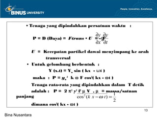 • Tenaga yang dipindahkan persatuan waktu :

                                        ∂y ∂y
             .P = D (Daya) = Ftrans • U = - g
                                            F
                                        ∂x ∂t
             U = Kecepatan partikel dawai menyimpang ke arah
                  transversal
           • Untuk gelombang berbentuk :
                    Y (x.t) = Ym sin ( kx - ωt )
                 maka : P = ym 2 k ω F cos2( kx - ωt )
           Tenaga rata-rata yang dipindahkan dalam T detik
           adalah : P = 2 π 2 y2 f2 µ V , µ = massa/satuan
                                                      1
     panjang                    cos 2 ( k x − ω t ) =
                                                      2
           dimana cos ( kx - ωt )
                     2

                                                             13
Bina Nusantara
 
