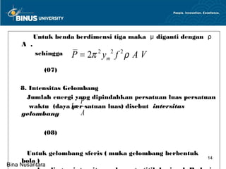 Untuk benda berdimensi tiga maka μ diganti dengan ρ
     A , .
        sehingga P = 2π 2 y 2 f 2 ρ A V
                              m

             (07)

     8. Intensitas Gelombang
       Jumlah energi yang dipindahkan persatuan luas persatuan
                         P
                       =
        waktu (daya Iper satuan luas) disebut intersitas
     gelombang           A

             (08)


      Untuk gelombang sferis ( muka gelombang berbentuk
                                                           14
     bola )
Bina Nusantara
 