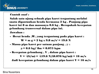 Contoh soal :
     Salah satu ujung sebuah pipa karet tergantung melalui
     suatu digantunkan benda bermassa 2 kg . Panjang pipa
     karet ini 8 m dan massanya 0.6 kg . Berapakah kecepatan
     gelombang transversal dalam pipa ini.
     Jawaban :
     - Berat benda ,W, yang tergantung pada pipa karet :
             W = m g = 2 kg x 9.8 m/s2 = 19.6 N
     - Massa pipa karet per satuan panjang , μ :
             μ = 0.6 kg/ 8m = 0.075 kgm
     - Kecepatan gelombang , V , dalam pipa karet :
             V = √(S/m) = √(19.6 N/(0.076 kg/m)) = 16 m/s
       Jadi kecepatan gelombang dalam pipa karet V = 16 m/s


                                                           18
Bina Nusantara
 