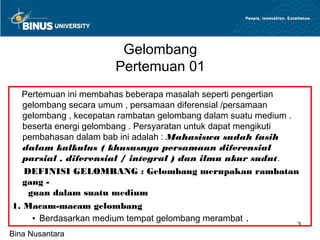 Gelombang
                       Pertemuan 01
  Pertemuan ini membahas beberapa masalah seperti pengertian
   gelombang secara umum , persamaan diferensial /persamaan
   gelombang , kecepatan rambatan gelombang dalam suatu medium .
   beserta energi gelombang . Persyaratan untuk dapat mengikuti
   pembahasan dalam bab ini adalah : Mahasiswa sudah fasih
   dalam kalkulus ( khususnya persamaan diferensial
   parsial , diferensial / integral ) dan ilmu ukur sudut.
   DEFINISI GELOMBANG : Gelombang merupakan rambatan
   gang -                                    .
    guan dalam suatu medium
1. Macam-macam gelombang
     ▪ Berdasarkan medium tempat gelombang merambat .
                                                               3
Bina Nusantara
 
