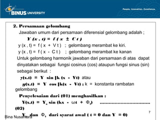 2. Persamaan gelombang
        Jawaban umum dari persamaan diferensial gelombang adalah ;
             Y (x , t) = f ( x ± C t )
        y (x , t) = f ( x + V t ) ; gelombang merambat ke kiri.
        y (x , t) = f ( x - C t ) ; gelombang merambat ke kanan
       Untuk gelombang harmonik jawaban dari persamaan di atas dapat
       dinyatakan sebagai fungsi cosinus (cos) ataupun fungsi sinus (sin)
       sebagai berikut :
         y(x.t) = Y sin [k (x - Vt) atau
          y(x.t) = Y cos [k(x - Vt) ; k = konstanta rambatan
      gelombang
        Penyelesaian dari (01) menghasilkan :
          Y(x,t) = Ym sin (kx - ωt + Φ 0)        …………………………….
      (02)
                                                                         7
          Ym dan Φ 0 dari syarat awal ( t = 0 dan Y = 0)
Bina Nusantara
 