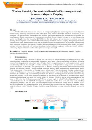 I nternational Journal Of Computational Engineering Research (ijceronline.com) Vol. 2 Issue. 7




     Wireless Electricity Transmission Based On Electromagnetic and
                       Resonance Magnetic Coupling
                                 1,                              2,
                                      Prof. Burali Y. N,        Prof. Patil C.B.
            1,(
                Head of Electrical Depart ment, Nanasaheb Mahadik Polytechnic Institute, Peth Sangli, India )
           2,
              (Lecturer Mechanical Depart ment, Nanasaheb Mahadik Polytechnic Institute, Peth Sangli, India)



Abstract
          Wireless Electricity transmission is based on strong coupling between electro magnetic resonant objects to
transfer energy wirelessly between them. This differs fro m other methods like simple induction, microwaves, or air
ionization. The system consists of transmitters and receivers that contain magnetic loop antennas critically tuned to the
same frequency. Due to operating in the electro magnetic near field, the receiv ing de vices must be no more than about a
quarter wavelengths from the transmitter [1].Unlike the far field wireless power transmission systems based on
traveling electro -magnetic waves, Wireless Electricity emp loys near field inductive coupling through magnetic fields
similar to those found in transformers except that the primary coil and secondary winding are physically separated, and
tuned to resonate to increase their magnetic coupling. These tuned magnetic fields generated by the primary coil can be
arranged to interact vigorously with matched secondary windings in distant equipment but far mo re weakly with any
surrounding objects or materials such as radio signals or biological t issue [4].

Keywords – AC Electricity, W ireless Electricity Device, Oscilating magnetic Field, Resonant Magnetic Coupling,
Magnetic Resonance Imaging

1.       INTRODUCTION
          Electricity is today a necessity of modern life. It is difficult to imagine passing a day without electricity. The
conventional use of electricity is made possible through th e use of wires. However researchers in MIT have devised a
means of providing electricity without any wires. Wireless Electricity, a portmanteau for wireless electricity, is a term
coined initially and used. This principle of wireless electricity works on the principle of using coupled resonant objects
for the transference of electricity. The system consists of Wireless Electricity transmitters and receivers that contain
magnetic loop antennas critically Tuned to the same frequency. Wireless power transmission is not a new idea; Nikola
Tesla demonstrated a "transmission of electrical energy without wires" that depends upon electrical conductivity as
early as 1891.The receiver works on the same princip le as radio receivers where the device has to be in the ran ge of the
transmitter. It is with the help of resonant magnetic fields that Wireless Electricity produces electricity, while reducing
the wastage of power. This is unlike the principle adopted by Niko la Tesla in the later part of the 19th century; where
conduction based systems were used. The present project on Wireless Electricity aims at power transmissions in the
range of 100 watts. May be the products using WiTricity in future might be called Wireless Electricity So we have
been able to power a 60 watt light bulb from a power source that is located about seven feet away, while providing
forty percent efficiency. This was made possible using two copper coils that were twenty inches in diameter wh ich
were designed so that they resonated together in the MHz range. One of these coils were connected to a power source
while the other, to a bulb. With this Wireless Electricity setup, the bulb got powered even when the coils were not in
sight.

2.       BLOCK DIAGRAM




Issn 2250-3005(online)                                           November| 2012                                   Page 48
 
