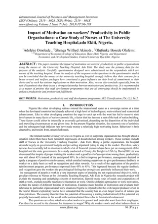 International Journal of Business and Management Invention
ISSN (Online): 2319 – 8028, ISSN (Print): 2319 – 801X
www.ijbmi.org Volume 2 Issue 7ǁ July. 2013ǁ PP.96-103
www.ijbmi.org 96 | P a g e
Impact of Motivation on workers’ Productivity in Public
Organisations: a Case Study of Nurses at The University
Teaching Hospital,ado Ekiti, Nigeria.
1
Adeleke Omolade , 2
Gbenga Wilfred Akinola , 3
Olufunke Bosede Olufemi.
1,2,3
Department of Economics College of Education, Ikere-Ekiti, Nigeria and Department
Economics and Development Studies, Federal University Oye-Ekiti ,Nigeria
ABSTRACT : The paper examines the impact of motivation on workers’ productivity in public organisations
using the nurses at the University Teaching Hospital, Ado Ekiti. The study uses the primary data for the
purpose of the analysis. Carefully, questionnaire designed were administered on the respondents which are
nurses of the teaching hospital. From the analysis of the response to the questions in the questionnaire used it
can be concluded that the nurses at the university teaching hospital strongly believe that their concern for a
better reward and welfare packages have constituted a great influence on their level of commitment to their
duties and as such has serious implications on their motivation. Also, we can also conclude especially from the
test of hypothesis that there exists a strong relationship between motivation and productivity. It is recommended
as a matter of priority that staff development programmes that are all embracing should be implemented to
enhance productivity and promote self fulfillment.
KEY WORDS: Motivation, productivity and staff development programme. JEL Classification:J24, L23, M12
I. INTRODUCTION
Nigeria like other developing nations entered the international scene as a sovereign nation at a time
when the developed countries had already achieved a high level of technological, socio-cultural and economical
advancement. Like in other developing countries the urge to catch up with the west has led to massive state
involvement in many facets of socio-economic life, a factor that has become a part of the task of nation building.
These factors could either be internally or externally galvanized, depending on the disposition of the individual
and prevailing circumstances at any given time. In the present Nigerian situation, the economic rate of activities
and the subsequent high inflation rate have made money a relatively high motivating factor. Behaviour is both
directed to, and results from, unsatisfied needs.
The limited number of salary reviews in Nigeria as well in corporate organisation has brought about a
situation where there have been persistent expressions of dissatisfaction among workers. These workers include
staff of Nurses in the University Teaching Hospital , Ado Ekiti. Being a public organization, the hospital
depends largely on government budgets and prevailing stipulated policy to stay in the market. Therefore, salary
reviews has invariably led to situation in which a lot of financial pressures have been put on management of the
hospital and the state governments. In a study conducted at Emery Air Freight in USA by Davia(2001) it was
discovered that inspite of proper training for workers and a good level of co-operation among them, productivity
was still about 45% instead of the anticipated 90%. In a bid to improve performance, management decided to
apply a program of positive reinforcement, which entailed training supervisors to give performance feedback to
worker on a daily basis as well as recognition and other rewards. As a result of the application of the positive
reinforcement program, performance improved from 45% to 95%. This happened because the regular feedback
and recognition gave the workers the psychological feeling that strongly and positively influenced their work.
the management of people at work is a very important aspect of attaining the set organisational objective, with a
peculiar reference to Nurses at the University Teaching Hospital, Ado Ekiti in Nigeria this research project will
explain the meaning and underlying concept of motivation, Identify main types of needs and expectations of
staff at work, explain possible reactions to frustration at work. Outline different approaches to work motivation,
explain the nature of different theories of motivation, Examine main theories of motivation and evaluate their
relevance to particular organisational work situations.Nigeria is reputed to be the sixth largest producer of oil in
the world. Recent exploratory works have indicated that the country has an even larger reserve of natural gas
than petroleum. The country therefore has the potential of becoming a leading industrialized (if the potential are
properly harnessed) nation in the world in the not-too-distant future due to this natural endowment.
The questions are often asked as to what workers in general and particular want from their employers.
Can there be an end to the clamour for increases in wages? Why do workers work and what induces them to
 