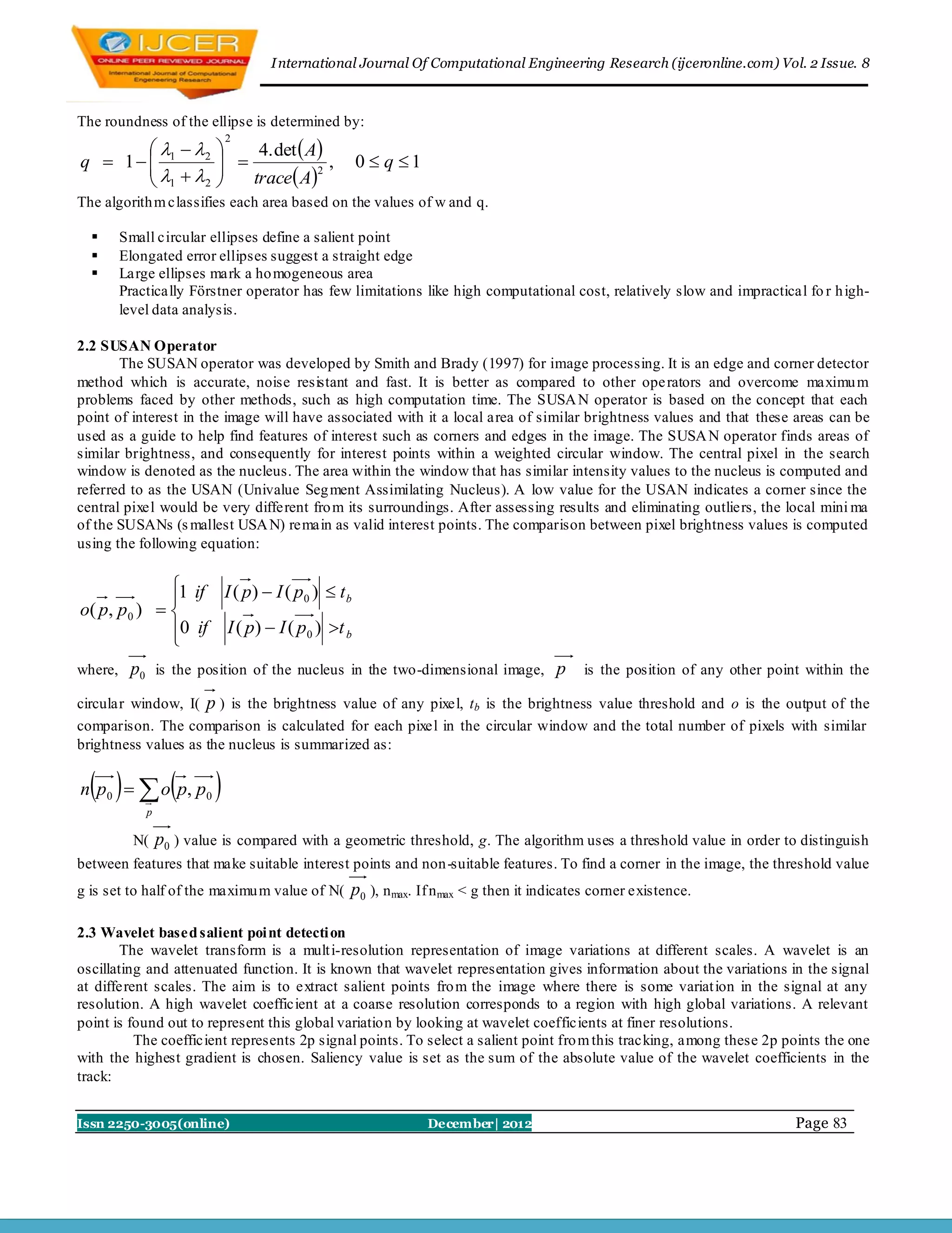 I nternational Journal Of Computational Engineering Research (ijceronline.com) Vol. 2 Issue. 8



The roundness of the ellipse is determined by:
                               4. det  A
                              2
          2           
q  1  1
                       
                                          ,    0  q 1
                              trace A
                                         2
        1    2           
The algorith m classifies each area based on the values of w and q.

        Small circular ellipses define a salient point
        Elongated error ellipses suggest a straight edge
        Large ellipses mark a ho mogeneous area
         Practically Förstner operator has few limitations like high computational cost, relatively slow and impractical fo r h igh-
         level data analysis.

2.2 SUSAN Operator
       The SUSAN operator was developed by Smith and Brady (1997) for image processing. It is an edge and corner detector
method which is accurate, noise resistant and fast. It is better as compared to other ope rators and overcome maximu m
problems faced by other methods, such as high computation time. The SUSA N operator is based on the concept that each
point of interest in the image will have associated with it a local area of similar brightness values and that these areas can be
used as a guide to help find features of interest such as corners and edges in the image. The SUSA N operator finds areas of
similar brightness, and consequently for interest points within a weighted circular window. The central pixel in the search
window is denoted as the nucleus. The area within the window that has similar intensity values to the nucleus is computed and
referred to as the USAN (Univalue Seg ment Assimilating Nucleus). A low value for the USAN indicates a corner since the
central pixel would be very different fro m its surroundings. After assessing results and eliminating outliers, the local mini ma
of the SUSANs (s mallest USA N) remain as valid interest points. The comparison between pixel brightness values is computed
using the following equation:

              1 if I ( p)  I ( p )  t
                                 0      b
o( p, p 0 )  
              0 if I ( p)  I ( p0 ) t b
              
where,    p0 is the position of the nucleus in the two-dimensional image, p is the position of any other point within the
circular window, I( p ) is the brightness value of any pixel, tb is the brightness value threshold and o is the output of the
comparison. The comparison is calculated for each pixel in the circular window and the total number of pixels with similar
brightness values as the nucleus is summarized as:

   
n p 0   o p, p 0       
             p

           N(    p0 ) value is compared with a geometric threshold, g. The algorithm uses a threshold value in order to distinguish
between features that make suitable interest points and non -suitable features. To find a corner in the image, the threshold value
g is set to half of the maximu m value of N(    p0 ), n max. If n max < g then it indicates corner existence.

2.3 Wavelet based salient poi nt detecti on
        The wavelet transform is a mult i-resolution representation of image variations at different scales. A wavelet is an
oscillating and attenuated function. It is known that wavelet representation gives information about the variations in the signal
at different scales. The aim is to extract salient points fro m the image where there is some variat ion in the signal at any
resolution. A high wavelet coefficient at a coarse resolution corresponds to a region with high global variations. A relevant
point is found out to represent this global variation by looking at wavelet coefficients at finer resolutions.
          The coefficient represents 2p signal points. To select a salient point fro m this tracking, among these 2p points the one
with the highest gradient is chosen. Saliency value is set as the sum of the absolute value of the wavelet coefficients in the
track:


Issn 2250-3005(online)                                       December| 2012                                            Page 83
 
