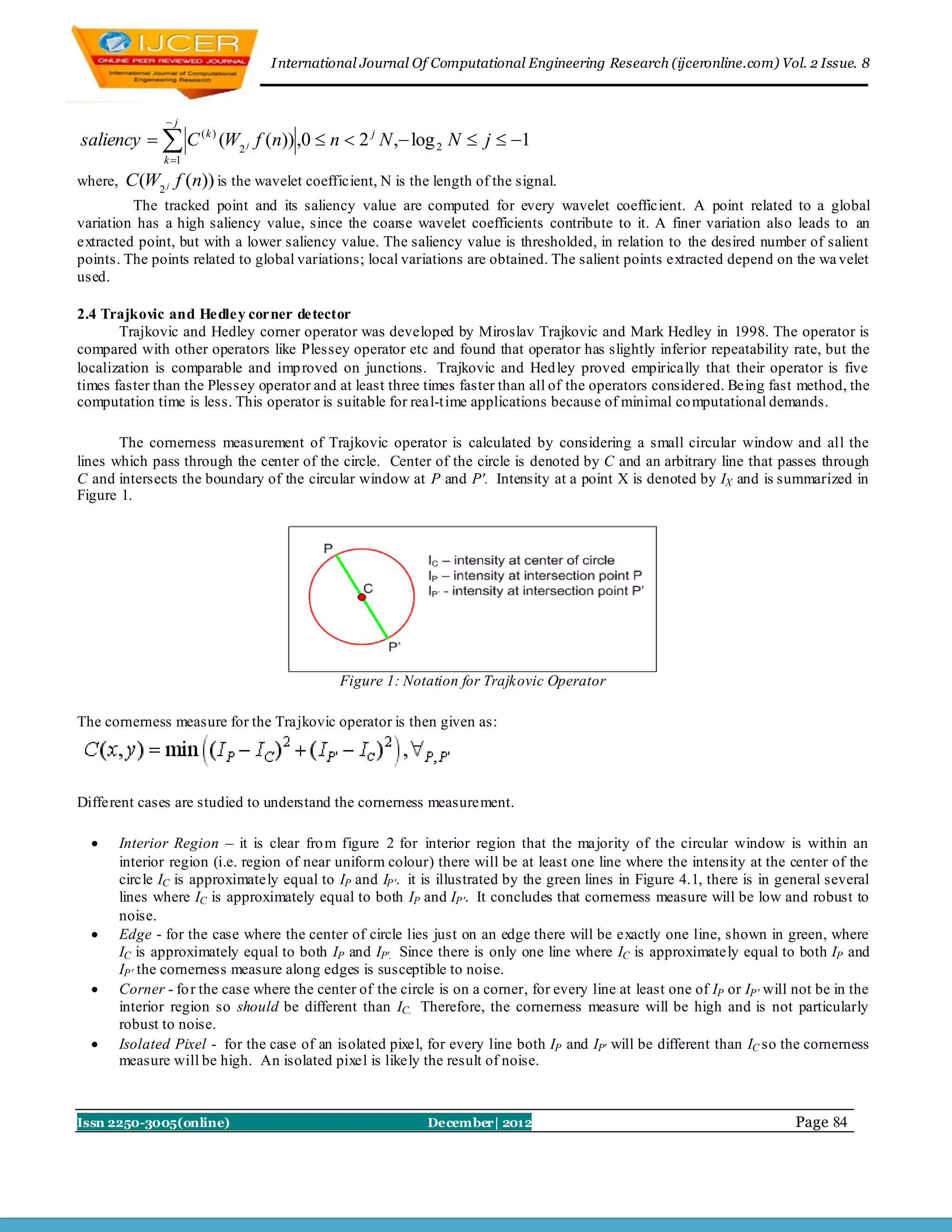 I nternational Journal Of Computational Engineering Research (ijceronline.com) Vol. 2 Issue. 8



                 j
saliency   C ( k ) (W2 j f (n)) ,0  n  2 j N , log 2 N  j  1
                k 1

where,    C (W2 j f (n)) is the wavelet coefficient, N is the length of the signal.
         The tracked point and its saliency value are computed for every wavelet coefficient. A point related to a global
variation has a high saliency value, since the coarse wavelet coefficients contribute to it. A finer variation also leads to an
extracted point, but with a lower saliency value. The saliency value is thresholded, in relation to the desired number of salient
points. The points related to global variations; local variations are obtained. The salient points extracted depend on the wa velet
used.

2.4 Trajkovic and Hedley corner detector
       Trajkovic and Hedley corner operator was developed by Miroslav Trajkovic and Mark Hedley in 1998. The operator is
compared with other operators like Plessey operator etc and found that operator has slightly inferior repeatability rate, but the
localization is comparable and imp roved on junctions. Trajkovic and Hed ley proved empirically that their operator is five
times faster than the Plessey operator and at least three times faster than all of the operators considered. Being fast method, the
computation time is less. This operator is suitable for real-t ime applications because of minimal co mputational demands.

       The cornerness measurement of Trajkovic operator is calculated by considering a small circular window and all the
lines which pass through the center of the circle. Center of the circle is denoted by C and an arbitrary line that passes through
C and intersects the boundary of the circular window at P and P'. Intensity at a point X is denoted by IX and is summarized in
Figure 1.




                                              Figure 1: Notation for Trajkovic Operator

The cornerness measure for the Trajkovic operator is then given as:




Different cases are studied to understand the cornerness measurement.

        Interior Region – it is clear fro m figure 2 for interior region that the majority of the circular window is within an
         interior region (i.e. region of near uniform colour) there will be at least one line where the intensity at the center of the
         circle IC is approximately equal to IP and IP'. it is illustrated by the green lines in Figure 4.1, there is in general several
         lines where IC is approximately equal to both IP and IP'. It concludes that cornerness measure will be low and robust to
         noise.
        Edge - for the case where the center of circle lies just on an edge there will be exactly one line, shown in green, where
         IC is approximately equal to both IP and IP'. Since there is only one line where IC is approximately equal to both IP and
         IP' the cornerness measure along edges is susceptible to noise.
        Corner - fo r the case where the center of the circle is on a corner, for every line at least one of IP or IP' will not be in the
         interior region so should be different than IC. Therefore, the cornerness measure will be high and is not particularly
         robust to noise.
        Isolated Pixel - for the case of an isolated pixel, for every line both IP and IP' will be different than IC so the cornerness
         measure will be high. An isolated pixel is likely the result of noise.



Issn 2250-3005(online)                                        December| 2012                                                 Page 84
 