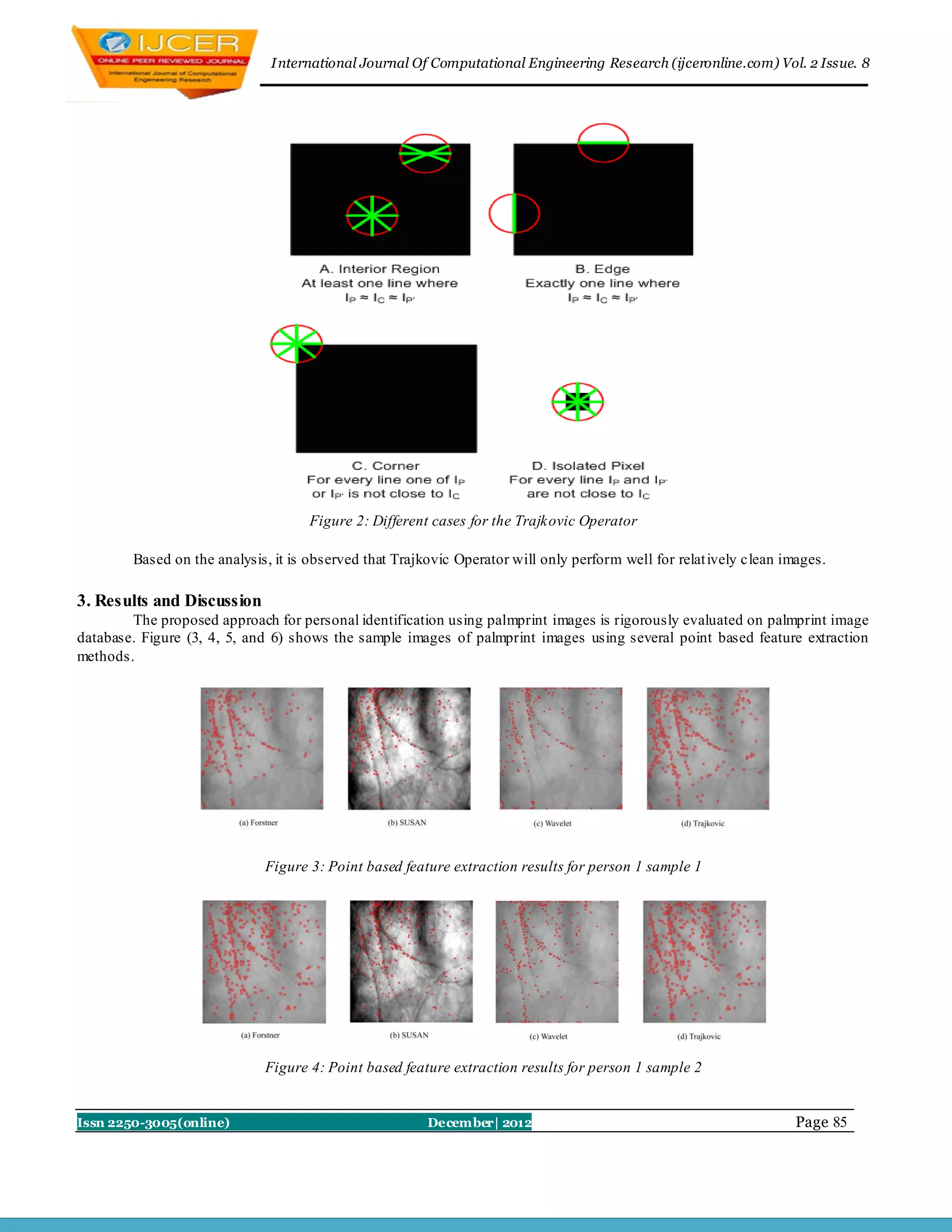 I nternational Journal Of Computational Engineering Research (ijceronline.com) Vol. 2 Issue. 8




                                     Figure 2: Different cases for the Trajkovic Operator

        Based on the analysis, it is observed that Trajkovic Operator will only perform well for relat ively clean images.

3. Results and Discussion
        The proposed approach for personal identification using palmprint images is rigorously evaluated on palmprint image
database. Figure (3, 4, 5, and 6) shows the sample images of palmprint images using several point based feature extraction
methods.




                             Figure 3: Point based feature extraction results for person 1 sample 1




                             Figure 4: Point based feature extraction results for person 1 sample 2


Issn 2250-3005(online)                                  December| 2012                                              Page 85
 