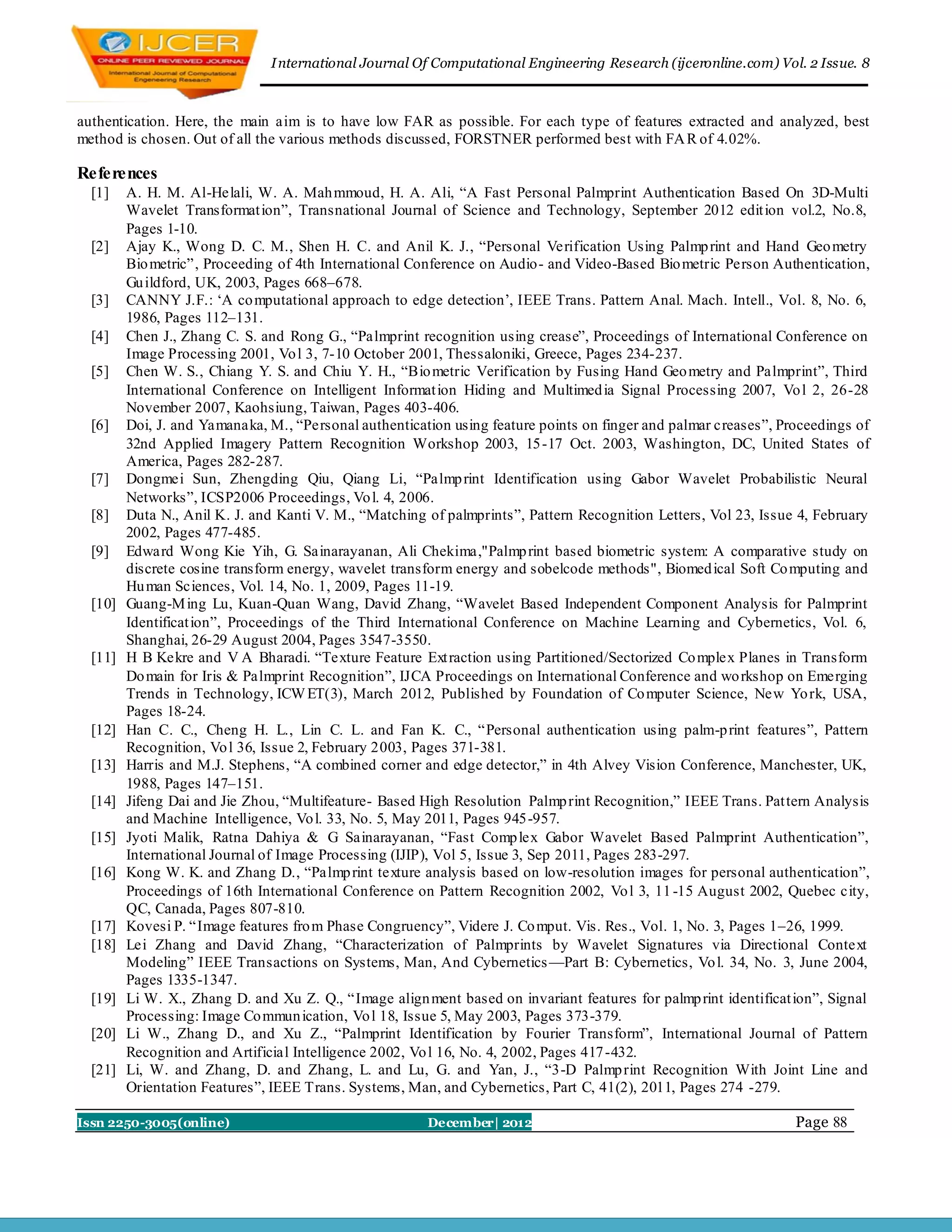 I nternational Journal Of Computational Engineering Research (ijceronline.com) Vol. 2 Issue. 8



authentication. Here, the main aim is to have low FAR as possible. For each type of features extracted and analyzed, best
method is chosen. Out of all the various methods discussed, FORSTNER performed best with FA R of 4.02%.

References
  [1]    A. H. M. Al-Helali, W. A. Mah mmoud, H. A. Ali, ―A Fast Personal Palmprint Authentication Based On 3D-Multi
         Wavelet Transformat ion‖, Transnational Journal of Science and Technology, September 2012 edit ion vol.2, No.8,
         Pages 1-10.
  [2]    Ajay K., Wong D. C. M., Shen H. C. and Anil K. J., ―Personal Verification Using Palmp rint and Hand Geo metry
         Bio metric‖, Proceeding of 4th International Conference on Audio- and Video-Based Bio metric Person Authentication,
         Gu ildford, UK, 2003, Pages 668–678.
  [3]    CANNY J.F.: ‗A co mputational approach to edge detection‘, IEEE Trans. Pattern Anal. Mach. Intell., Vol. 8, No. 6,
         1986, Pages 112–131.
  [4]    Chen J., Zhang C. S. and Rong G., ―Palmprint recognition using crease‖, Proceedings of International Conference on
         Image Processing 2001, Vo l 3, 7-10 October 2001, Thessaloniki, Greece, Pages 234-237.
  [5]    Chen W. S., Chiang Y. S. and Chiu Y. H., ―Bio metric Verification by Fusing Hand Geo metry and Palmprint‖, Third
         International Conference on Intelligent Informat ion Hiding and Multimed ia Signal Processing 2007, Vo l 2, 26-28
         November 2007, Kaohsiung, Taiwan, Pages 403-406.
  [6]    Doi, J. and Yamanaka, M., ―Personal authentication using feature points on finger and palmar creases‖, Proceedings of
         32nd Applied Imagery Pattern Recognition Workshop 2003, 15 -17 Oct. 2003, Washington, DC, United States of
         America, Pages 282-287.
  [7]    Dongmei Sun, Zhengding Qiu, Qiang Li, ―Palmp rint Identification using Gabor Wavelet Probabilistic Neural
         Networks‖, ICSP2006 Proceedings, Vo l. 4, 2006.
  [8]    Duta N., Anil K. J. and Kanti V. M., ―Matching of palmprints‖, Pattern Recognition Letters, Vol 23, Issue 4, February
         2002, Pages 477-485.
  [9]    Edward Wong Kie Yih, G. Sainarayanan, Ali Chekima,"Palmp rint based biometric system: A comparative study on
         discrete cosine transform energy, wavelet transform energy and sobelcode methods", Biomed ical Soft Co mputing and
         Hu man Sciences, Vol. 14, No. 1, 2009, Pages 11-19.
  [10]   Guang-M ing Lu, Kuan-Quan Wang, David Zhang, ―Wavelet Based Independent Component Analysis for Palmprint
         Identificat ion‖, Proceedings of the Third International Conference on Machine Learning and Cybernetics, Vol. 6,
         Shanghai, 26-29 August 2004, Pages 3547-3550.
  [11]   H B Kekre and V A Bharadi. ―Texture Feature Ext raction using Partitioned/Sectorized Co mplex Planes in Transform
         Do main for Iris & Palmprint Recognition‖, IJCA Proceedings on International Conference and wo rkshop on Emerging
         Trends in Technology, ICW ET(3), March 2012, Published by Foundation of Co mputer Science, New Yo rk, USA,
         Pages 18-24.
  [12]   Han C. C., Cheng H. L., Lin C. L. and Fan K. C., ―Personal authentication using palm-p rint features‖, Pattern
         Recognition, Vo l 36, Issue 2, February 2003, Pages 371-381.
  [13]   Harris and M.J. Stephens, ―A combined corner and edge detector,‖ in 4th Alvey Vision Conference, Manchester, UK,
         1988, Pages 147–151.
  [14]   Jifeng Dai and Jie Zhou, ―Multifeature- Based High Resolution Palmp rint Recognition,‖ IEEE Trans. Pat tern Analysis
         and Machine Intelligence, Vo l. 33, No. 5, May 2011, Pages 945 -957.
  [15]   Jyoti Malik, Ratna Dahiya & G Sainarayanan, ―Fast Comp lex Gabor Wavelet Based Palmprint Authentication‖,
         International Journal of Image Processing (IJIP), Vol 5, Issue 3, Sep 2011, Pages 283-297.
  [16]   Kong W. K. and Zhang D., ―Palmp rint texture analysis based on low-resolution images for personal authentication‖,
         Proceedings of 16th International Conference on Pattern Recognition 2002, Vo l 3, 11 -15 August 2002, Quebec city,
         QC, Canada, Pages 807-810.
  [17]   Kovesi P. ―Image features fro m Phase Congruency‖, Videre J. Co mput. Vis. Res., Vol. 1, No. 3, Pages 1–26, 1999.
  [18]   Lei Zhang and David Zhang, ―Characterization of Palmprints by Wavelet Signatures via Directional Context
         Modeling‖ IEEE Transactions on Systems, Man, And Cybernetics —Part B: Cybernetics, Vo l. 34, No. 3, June 2004,
         Pages 1335-1347.
  [19]   Li W. X., Zhang D. and Xu Z. Q., ―Image align ment based on invariant features for palmp rint identificat ion‖, Signal
         Processing: Image Co mmun ication, Vo l 18, Issue 5, May 2003, Pages 373-379.
  [20]   Li W., Zhang D., and Xu Z., ―Palmprint Identification by Fourier Transform‖, International Journal of Pattern
         Recognition and Artificial Intelligence 2002, Vo l 16, No. 4, 2002, Pages 417 -432.
  [21]   Li, W. and Zhang, D. and Zhang, L. and Lu, G. and Yan, J., ―3-D Palmp rint Recognition With Joint Line and
         Orientation Features‖, IEEE Trans. Systems, Man, and Cybernetics, Part C, 41(2), 2011, Pages 274 -279.

Issn 2250-3005(online)                                  December| 2012                                             Page 88
 