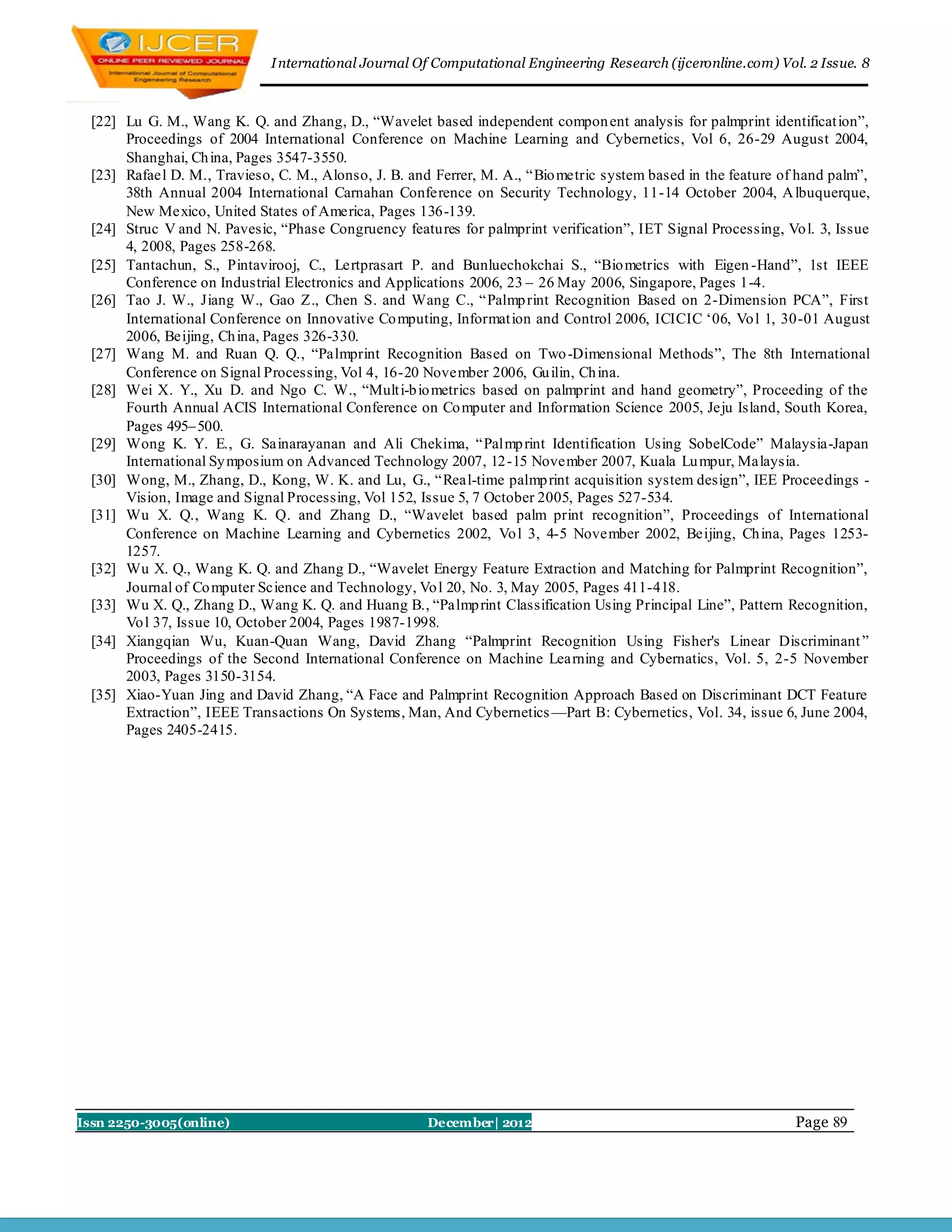 I nternational Journal Of Computational Engineering Research (ijceronline.com) Vol. 2 Issue. 8



  [22] Lu G. M., Wang K. Q. and Zhang, D., ―Wavelet based independent compon ent analysis for palmprint identificat ion‖,
       Proceedings of 2004 International Conference on Machine Learning and Cybernetics, Vol 6, 26-29 August 2004,
       Shanghai, Ch ina, Pages 3547-3550.
  [23] Rafael D. M., Travieso, C. M., Alonso, J. B. and Ferrer, M. A., ―Bio metric system based in the feature of hand palm‖,
       38th Annual 2004 International Carnahan Conference on Security Technology, 11-14 October 2004, A lbuquerque,
       New Mexico, United States of America, Pages 136-139.
  [24] Struc V and N. Pavesic, ―Phase Congruency features for palmprint verification‖, IET Signal Processing, Vo l. 3, Issue
       4, 2008, Pages 258-268.
  [25] Tantachun, S., Pintavirooj, C., Lertprasart P. and Bunluechokchai S., ―Bio metrics with Eigen -Hand‖, 1st IEEE
       Conference on Industrial Electronics and Applications 2006, 23 – 26 May 2006, Singapore, Pages 1-4.
  [26] Tao J. W., Jiang W., Gao Z., Chen S. and Wang C., ―Palmp rint Recognition Based on 2-Dimension PCA‖, First
       International Conference on Innovative Co mputing, Informat ion and Control 2006, ICICIC ‗06, Vo l 1, 30-01 August
       2006, Beijing, Ch ina, Pages 326-330.
  [27] Wang M. and Ruan Q. Q., ―Palmprint Recognition Based on Two -Dimensional Methods‖, The 8th International
       Conference on Signal Processing, Vol 4, 16-20 November 2006, Gu ilin, Ch ina.
  [28] Wei X. Y., Xu D. and Ngo C. W., ―Mult i-b io metrics based on palmprint and hand geometry‖, Proceeding of the
       Fourth Annual ACIS International Conference on Co mputer and Information Science 2005, Jeju Island, South Korea,
       Pages 495– 500.
  [29] Wong K. Y. E., G. Sainarayanan and Ali Chekima, ―Palmp rint Identification Using SobelCode‖ Malaysia-Japan
       International Sy mposium on Advanced Technology 2007, 12 -15 November 2007, Kuala Lu mpur, Malaysia.
  [30] Wong, M., Zhang, D., Kong, W. K. and Lu, G., ―Real-time palmp rint acquisition system design‖, IEE Proceedings -
       Vision, Image and Signal Processing, Vol 152, Issue 5, 7 October 2005, Pages 527-534.
  [31] Wu X. Q., Wang K. Q. and Zhang D., ―Wavelet based palm print recognition‖, Proceedings of International
       Conference on Machine Learning and Cybernetics 2002, Vo l 3, 4-5 November 2002, Beijing, Ch ina, Pages 1253-
       1257.
  [32] Wu X. Q., Wang K. Q. and Zhang D., ―Wavelet Energy Feature Extraction and Matching for Palmprint Recognition‖,
       Journal of Co mputer Science and Technology, Vo l 20, No. 3, May 2005, Pages 411-418.
  [33] Wu X. Q., Zhang D., Wang K. Q. and Huang B., ―Palmp rint Classification Using Principal Line‖, Pattern Recognition,
       Vo l 37, Issue 10, October 2004, Pages 1987-1998.
  [34] Xiangqian Wu, Kuan-Quan Wang, David Zhang ―Palmprint Recognition Using Fisher's Linear Discriminant ‖
       Proceedings of the Second International Conference on Machine Learning and Cybernatics, Vol. 5, 2-5 November
       2003, Pages 3150-3154.
  [35] Xiao-Yuan Jing and David Zhang, ―A Face and Palmprint Recognition Approach Based on Discriminant DCT Feature
       Extraction‖, IEEE Transactions On Systems, Man, And Cybernetics —Part B: Cybernetics, Vol. 34, issue 6, June 2004,
       Pages 2405-2415.




Issn 2250-3005(online)                                 December| 2012                                            Page 89
 