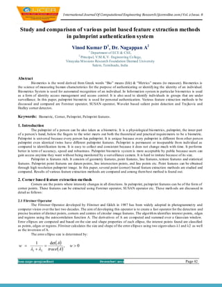 I nternational Journal Of Computational Engineering Research (ijceronline.com) Vol. 2 Issue. 8



 Study and comparison of various point based feature extraction methods
                  in palmprint authentication system
                                       Vinod Kumar D1, Dr. Nagappan A2
                                                    1
                                                   Department of ECE & CSE,
                                            2
                                            Principal, V.M.K.V. Engineering Co llege,
                                   Vinayaka M issions Research Foundation Deemed University
                                                    Salem, Tamilnadu, India


Abstract
         Bio metrics is the word derived from Greek words ―Bio‖ means (life) & ―Metrics‖ means (to measure). Bio metrics is
the science of measuring hu man characteristics for the purpose of authenticating or identify ing the identity of an individual.
Bio metrics System is used for automated recognition of an individual. In Informat ion system in particu lar b io metrics is used
as a form of identity access management and access control. It is also used to identify individuals in groups that are under
surveillance. In this paper, palmp rint bio met ric is used for personal authentication. Various feature extract ion methods to be
discussed and compared are Forstner operator, SUSAN operator, Wavelet based salient point detection and Tra jkovic and
Hedley corner detector.

Keywords: Biomet ric, Corner, Palmprint, Palmprint features .

1. Introduction
          The palmprint of a person can be also taken as a biometric. It is a physiological bio metrics, palmprint, the inner part
of a person‘s hand, below the fingers to the wrist meets out both the theoretical and practical requirements to be a biometric.
Palmp rint is universal because every person has palmprint. It is unique because every palmprint is different fro m other person
palmprint even identical t wins have different palmp rint features. Palmprint is permanent or inseparable fro m individual as
compared to identification items. It is easy to collect and consistent because it does not change much with time. It performs
better in term o f accuracy, speed and robustness. Palmprint bio metric system is more acceptable by public because users can
gain access anytime they want without being monitored by a surveillance camera. It is hard to imitate because of its size.
          Palmp rint is features rich. It consists of geometry features, point features, line features, texture features and statistical
features. Palmprint point features are datum points, line intersection points, end line points etc. Point features can be obtained
through high resolution palmprint image. In this paper, several point (corner) based feature extraction methods are studied and
compared. Results of various feature extraction methods are compared and among them best method is found out.

2. Corner based feature extraction methods
          Corners are the points where intensity changes in all directions. In palmp rint, palmprint features can be of the form of
corner points. These features can be extracted using Forstner operator, SUSAN operator etc. These meth ods are discussed in
detail as follows:

2.1 Förstner Operator
          The Förstner Operator developed by Förstner and Gülch in 1987 has been widely adopted in photogrammet ry and
computer vision over the last two decades. The aim of developing this operator is to create a fast operator for the detection and
precise location of distinct points, corners and centres of circular image features. The algorith m identifies interest points, edges
and regions using the autocorrelation function A. The derivatives of A are co mputed and summed over a Gaussian window.
Error ellipses are computed and based on the size and shape properties of each ellipse, the interest points found are classified
as points, edges or regions. Förstner calculates the size and shape of the error ellipse s using two eigenvalues λ1 and λ2 as well
as the inversion of A.
          The error ellipse size is determined by:

            1     det  A
w                        ,          w0
         1  2 trace A

Issn 2250-3005(online)                                      December| 2012                                                 Page 82
 