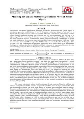 The International Journal Of Engineering And Science (IJES)
||Volume||2 ||Issue|| 9||Pages|| 75-83||2013||
ISSN(e): 2319 – 1813 ISSN(p): 2319 – 1805
www.theijes.com The IJES Page 75
Modeling Box-Jenkins Methodology on Retail Prices of Rice in
Nigeria
*Adejumo, A. O and Momo, A. A
Department of StatisticsUniversity of Ilorin, Ilorin,Nigeria
---------------------------------------------------ABSTRACT-------------------------------------------------------
This research work mainly focuses on the application of principles of George Box and Gwilym Jenkins to
estimate the appropriate models that can be used for forecasting retail prices of imported and local rice in
Nigeria. The Dickey Fuller test was carried out to confirm if the series is stationary or non stationary. From the
results obtained, conclusion was made that, series for both rice are non stationary, this will lead us to
differencing of the data in estimating the Autoregressive Integrated Moving-Average (ARIMA) models. Usually,
first order differencing is always recommended in order to obtain the appropriate ARIMA model. An attempt
was made in identifying the respective models with the aids of AutocorrelationFunction (ACF) and Partial
Autocorrelation Function (PACF) plots, possible ARIMA models were estimated based on the description of the
ACF and PACF plot. The model with the least Mean Square Error (MSE) value is chosen as the best model for
both imported and local rice which is ARIMA (2,1,1).Models estimations for imported and local rice have the
same number of parameters, this shows that prices of both rice exhibits similar pattern.
KEYWORDS: Stationary, Autocorrelation, Autoregressive, Moving-Average, and Forecasting
----------------------------------------------------------------------------------------------------------------------------------------
Date of Submission: 4, September, 2013 Date of Acceptance: 30, September 2013
---------------------------------------------------------------------------------------------------------------------------------------
I. INTRODUCTION
Rice is a major staple food for about 2.6 billion people in the world (Spore, 2005 and De Datta, 1981)
and it is the fastest growing commodity in Nigeria’s food basket. The production of rice rose from 2.5 million
tonnes in 1990 to about 4 million tonnes in 2008, representing about 37 percent rise in domestic production
(FOSTAT (2010), FAO (2007)). However, despite the numerous government policies and programmes on rice
and rise in domestic production, the demand and consumption of this commodity exceeds the local production
resulting in rice importation. In the past three decades, rice has become one of the Nigeria’s most important
foods Alam (1991), Mijindadi and Njoku (1985), Singh et al. (1997). The Nigerian rice sector has seen some
remarkable developments over the last quarter-century. Both rice production and consumption in Nigeria have
vastly increased during the aforementioned period. Notwithstanding, the production increase was insufficient to
match the consumption increase with rice imports making up the shortfall. With rice now being a structural
component of the Nigerian diet and rice imports making up an important share of Nigerian agricultural imports,
there is considerable political interest in increasing the consumption of local rice. This has made rice a highly
political commodity in Nigeria. However, past policies have not been successful in securing the market share for
local rice, Adeniyi (1978).
The present study tries to address this information gap through a survey of imported and local rice
retailers. Amongst the stakeholders consulted, it is generally agreed that one of the major constraints that affect
the development of Nigerian rice sector is the inability of the local rice to match the quality of imports.
Consumers are the ultimate and foremost deciders when it comes to select between different types of goods. The
quality differential between local and imported rice thereby seems an important consideration in the decision
making process. Price is of course also an important determinant, but it is only one factor among a wider range
of attributes that characterize the product. Indeed, imported rice consumption in Nigeria is still increasing
rapidly in spite of a heavy custom duty implying a higher price on the market compared to local rice Akinsola
(1985).In order to know the pattern in which the retail prices of imported and local rice are being sold in
Nigeria, some techniques of time series analysis were employed. The analysis of time series data is based on the
assumption that the successive values in the data file represent consecutive measurement taken at equally spaced
time intervals.
 