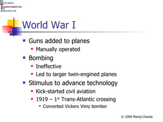 World War I Guns added to planes Manually operated Bombing Ineffective Led to larger twin-engined planes Stimulus to advance technology Kick-started civil aviation 1919 – 1 st  Trans-Atlantic crossing Converted Vickers Vimy bomber 