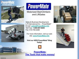 Motorized StairClimbers and LiftGates Sales & Business Development, L P International Inc. - PowerMate®  E-mail:sales@PowerMate.info Toll Free: 1-800-697-6283 Fax: 519-759-3298 For more information, visit our web site: www.PowerMate.info Visit our NEW PowerMate® Blog Today! PowerMate: The Tools that make money! K0300104 