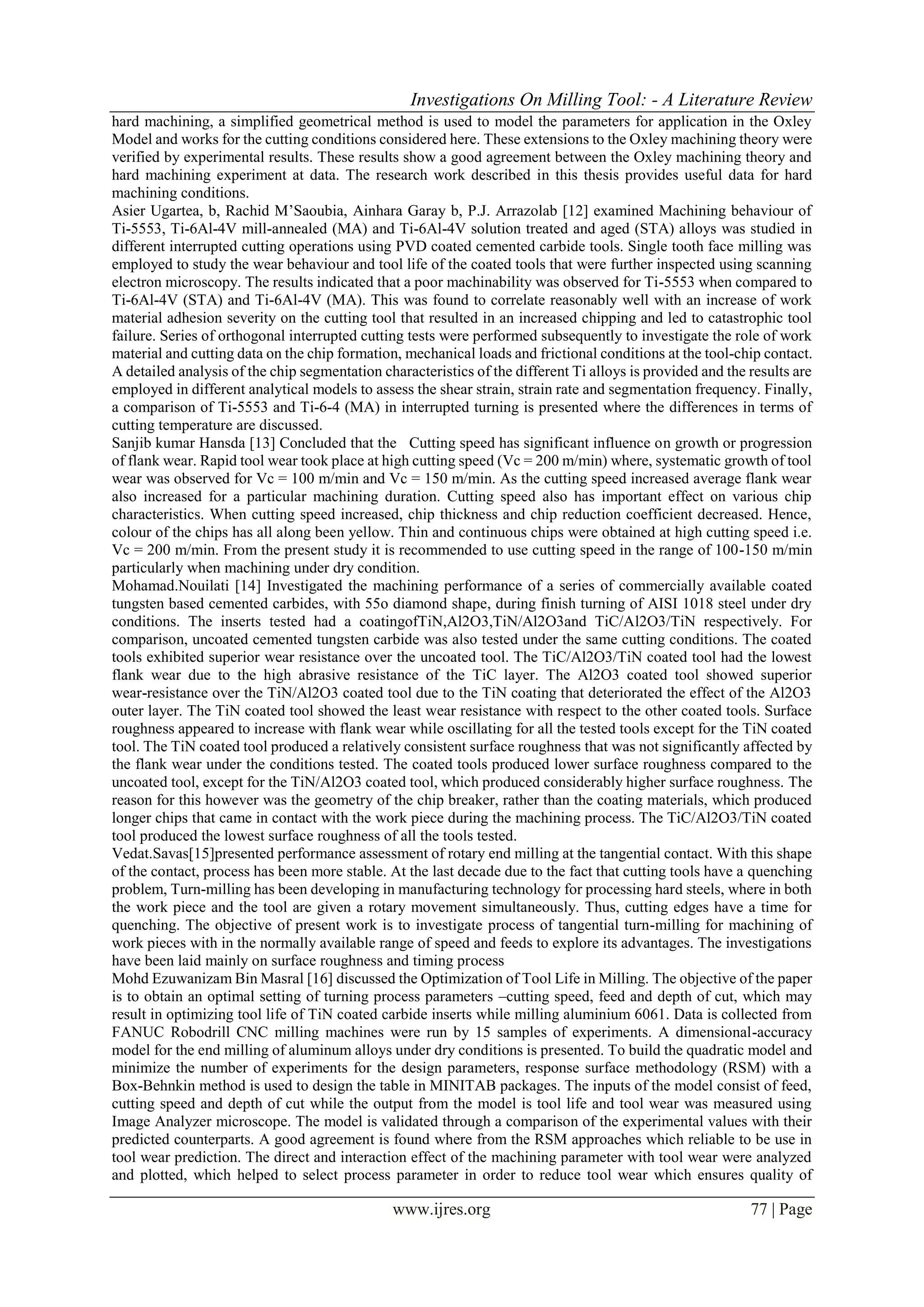 Investigations On Milling Tool: - A Literature Review
www.ijres.org 77 | Page
hard machining, a simplified geometrical method is used to model the parameters for application in the Oxley
Model and works for the cutting conditions considered here. These extensions to the Oxley machining theory were
verified by experimental results. These results show a good agreement between the Oxley machining theory and
hard machining experiment at data. The research work described in this thesis provides useful data for hard
machining conditions.
Asier Ugartea, b, Rachid M’Saoubia, Ainhara Garay b, P.J. Arrazolab [12] examined Machining behaviour of
Ti-5553, Ti-6Al-4V mill-annealed (MA) and Ti-6Al-4V solution treated and aged (STA) alloys was studied in
different interrupted cutting operations using PVD coated cemented carbide tools. Single tooth face milling was
employed to study the wear behaviour and tool life of the coated tools that were further inspected using scanning
electron microscopy. The results indicated that a poor machinability was observed for Ti-5553 when compared to
Ti-6Al-4V (STA) and Ti-6Al-4V (MA). This was found to correlate reasonably well with an increase of work
material adhesion severity on the cutting tool that resulted in an increased chipping and led to catastrophic tool
failure. Series of orthogonal interrupted cutting tests were performed subsequently to investigate the role of work
material and cutting data on the chip formation, mechanical loads and frictional conditions at the tool-chip contact.
A detailed analysis of the chip segmentation characteristics of the different Ti alloys is provided and the results are
employed in different analytical models to assess the shear strain, strain rate and segmentation frequency. Finally,
a comparison of Ti-5553 and Ti-6-4 (MA) in interrupted turning is presented where the differences in terms of
cutting temperature are discussed.
Sanjib kumar Hansda [13] Concluded that the Cutting speed has significant influence on growth or progression
of flank wear. Rapid tool wear took place at high cutting speed (Vc = 200 m/min) where, systematic growth of tool
wear was observed for Vc = 100 m/min and Vc = 150 m/min. As the cutting speed increased average flank wear
also increased for a particular machining duration. Cutting speed also has important effect on various chip
characteristics. When cutting speed increased, chip thickness and chip reduction coefficient decreased. Hence,
colour of the chips has all along been yellow. Thin and continuous chips were obtained at high cutting speed i.e.
Vc = 200 m/min. From the present study it is recommended to use cutting speed in the range of 100-150 m/min
particularly when machining under dry condition.
Mohamad.Nouilati [14] Investigated the machining performance of a series of commercially available coated
tungsten based cemented carbides, with 55o diamond shape, during finish turning of AISI 1018 steel under dry
conditions. The inserts tested had a coatingofTiN,Al2O3,TiN/Al2O3and TiC/Al2O3/TiN respectively. For
comparison, uncoated cemented tungsten carbide was also tested under the same cutting conditions. The coated
tools exhibited superior wear resistance over the uncoated tool. The TiC/Al2O3/TiN coated tool had the lowest
flank wear due to the high abrasive resistance of the TiC layer. The Al2O3 coated tool showed superior
wear-resistance over the TiN/Al2O3 coated tool due to the TiN coating that deteriorated the effect of the Al2O3
outer layer. The TiN coated tool showed the least wear resistance with respect to the other coated tools. Surface
roughness appeared to increase with flank wear while oscillating for all the tested tools except for the TiN coated
tool. The TiN coated tool produced a relatively consistent surface roughness that was not significantly affected by
the flank wear under the conditions tested. The coated tools produced lower surface roughness compared to the
uncoated tool, except for the TiN/Al2O3 coated tool, which produced considerably higher surface roughness. The
reason for this however was the geometry of the chip breaker, rather than the coating materials, which produced
longer chips that came in contact with the work piece during the machining process. The TiC/Al2O3/TiN coated
tool produced the lowest surface roughness of all the tools tested.
Vedat.Savas[15]presented performance assessment of rotary end milling at the tangential contact. With this shape
of the contact, process has been more stable. At the last decade due to the fact that cutting tools have a quenching
problem, Turn-milling has been developing in manufacturing technology for processing hard steels, where in both
the work piece and the tool are given a rotary movement simultaneously. Thus, cutting edges have a time for
quenching. The objective of present work is to investigate process of tangential turn-milling for machining of
work pieces with in the normally available range of speed and feeds to explore its advantages. The investigations
have been laid mainly on surface roughness and timing process
Mohd Ezuwanizam Bin Masral [16] discussed the Optimization of Tool Life in Milling. The objective of the paper
is to obtain an optimal setting of turning process parameters –cutting speed, feed and depth of cut, which may
result in optimizing tool life of TiN coated carbide inserts while milling aluminium 6061. Data is collected from
FANUC Robodrill CNC milling machines were run by 15 samples of experiments. A dimensional-accuracy
model for the end milling of aluminum alloys under dry conditions is presented. To build the quadratic model and
minimize the number of experiments for the design parameters, response surface methodology (RSM) with a
Box-Behnkin method is used to design the table in MINITAB packages. The inputs of the model consist of feed,
cutting speed and depth of cut while the output from the model is tool life and tool wear was measured using
Image Analyzer microscope. The model is validated through a comparison of the experimental values with their
predicted counterparts. A good agreement is found where from the RSM approaches which reliable to be use in
tool wear prediction. The direct and interaction effect of the machining parameter with tool wear were analyzed
and plotted, which helped to select process parameter in order to reduce tool wear which ensures quality of
 