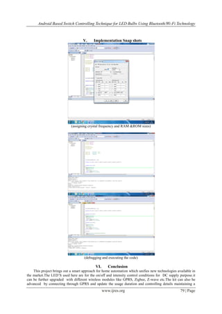 Android Based Switch Controlling Technique for LED Bulbs Using Bluetooth/Wi-Fi Technology
www.ijres.org 79 | Page
V. Implementation Snap shots
(assigning crystal frequency and RAM &ROM sizes)
(debugging and executing the code)
VI. Conclusion
This project brings out a smart approach for home automation which unifies new technologies available in
the market.The LED’S used here are for the on/off and intensity control conditions for DC supply purpose.it
can be further upgraded with different wireless modules like GPRS, Zigbee, Z-wave etc.The kit can also be
advanced by connecting through GPRS and update the usage duration and controlling details maintaining a
 