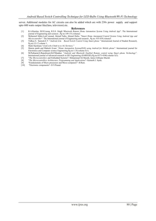 Android Based Switch Controlling Technique for LED Bulbs Using Bluetooth/Wi-Fi Technology
www.ijres.org 80 | Page
server. Additional modules for AC circuits can also be added which are with 230v power supply and support
upto 600 watts output like(fans, television) etc.
References
[1] R.A.Ramlee, M.H.Leong, R.S.S .Singh.“Bluetooth Remote Home Automation System Using Android App”. The International
journal of Engineering and sciences , Pg no:149-153,volume2.
[2] Mohamed Abdei-Latif monad, Ahmed Fathy, Ahmed Hafes. “Smart Home Automated Control System Using Android App and
Microcontroller”. The International journal of Engineering and research , Pg no: 935-939,volume5.
[3] Vidhya.V, Santosh.E.T .“Android-Arm Based Switch Control Using Smart phone ”.International Journal of Student Research,
Pg no:12-17,volume 1.
[4] Mark Hachman-“ArmCorbs Climb in to 3G Territory.”
[5] Sharon panth and Mahesh Jivani. “Home Automation System(HAS) using Android for Mobile phone”. International journal for
Electronics and Computer science Engineering,Pg.no:1-10,volume-3(1).
[6] M.Puthanial,S.Rajeshwari,Dr.P.Shankar. “Android and Bluetooth Enabled Remote control using Smart phone Technology”.
International journal of Advanced research in EIE Engineering (IJAREEIE),Pg.no:9373-9380,volume-3(5).
[7] "The Microcontrollers and Embedded Systems"- Muhammad Ali Mazidi, Janice Gillispie Mazidi.
[8] "The Microcontrollers Architecture, Programming and Applications"- Kenneth J. Ayala.
[9] "Fundamentals of Micro processors and Micro computers"- B.Ram.
[10] "Electronic components"- D.V.Prasad.
 