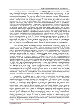 Re-Visiting Environmental And Health Effects…
www.theijes.com The IJES Page 71
According to Hazardous Substance Research Centre (HRSC) [2], hazardous waste that are generated by
most textile manufacturing plants include spent solvents and surfactants, polychlorinated biphenyls (PCBs) from
transformers and other machinery, asbestos from spinning machines or structures, bleaching products such as
hydrogen peroxide, phosphates from detergents or water softeners, insecticides, phenol (a manmade substance
used to make synthetics such as nylon), underground storage tank contents, waste oil, and other petroleum
products. Others are solvents used to clean machinery and for dyeing, fishing, dry-cleaning, and other special
operations, and they include tetrachloroethylene (PCE), trichloroethylene (TCE), benzene, and ethylene
dichloride. It was stresses further that, these when released into the environment also cause a lot health hazards
to the people around. Health effects due to overexposure by inhalation, ingestion, or contact with these solvents
include dizziness, headache, nausea, lung effects, liver and kidney diseases, unconsciousness, and even death.
For example, Toluene, Methyl Ethyl Ketone and Xylene(mixed isomers) are commonly used in textile
manufacturing processes, either in solvent coating operations or in printing operations.Hiremath [3] opined that
the mass production of textile goods without any effect on the environment seems utopian in these days as the
available manufacturing technologies consume many different chemicals, as well as high qualities of water and
energy. Breathing moderate amounts of methyl ethyl ketone (MEK) for a short period of time often cause
adverse effects on the nervous system ranging from headaches, dizziness, nausea, and numbness in the fingers
and toes, to unconsciousness. Its vapours are irritating to the skin, nose and throat, and can damage the eyes.
However, repeated exposure to high amounts may cause liver and kidney defects. On the other hand, inhalations
of toluene can cause headaches, confusion, weakness, and memory loss. It may also affect the way the kidneys
and liver function. Short term exposure of human to high level of xylems can as well cause irritation of skin,
eyes, nose, and throat, difficult in-breathing, impaired memory, and possible changes in the liver and kidneys.
Since the 1950s, growing environmental awareness and concerns had focused much attention on the
interaction between development actions and their resultant environmental consequences [4]. In developed
countries, this has led to the agitation of explicit consideration of environmental factors in the decision – making
process. A similar situation seems to be occurring in most developing countries, especially in Nigeria, but in
this case it will be the responsibilities of the professionals in the Environment and Health Departments in
Government Agencies to make such agitation. The involvement and agitation of these professionals ‘in part’
gave birth to Federal Environmental Protection Agency (FEPA) and the subsequent State’s Environmental
Protection Agency in all the states of Nigeria. It is important to note that the pace of industrialization and
urbanization has far out – stripped government’s ability to cope with the side effects of these development,
coupled with the fact that the state of health of an individual or population depends upon complex interactions
of the physical, biological, political and social domains.Van den [5], Lubick [6], Bouwuan et al [7] and WHO
[8] among others have stressed on the negative effects of DDT and other chlorinated hydrocarbons used as
pesticides and herbicides, which annually threaten many species of animal lives and human being. For example,
fibre processing in the textile industry involves the use of a number of inorganic substances as chemical
processes. These include secondary liquor for removing fats, waxes and oil from fabric contain detergents (and
hence, phosphate = PH) and caustic soda. Rinsing after scoring involves the use of hydro chronic acid. So, also
common bleaching agents used in the textile industry are inorganic substances such as peroxide and
hydrochloride. In the end, the wastewater from textile industry therefore contains a variety of inorganic
substances [9], which has some negative effect on aquatic species and human health.
Hossain,et al [10] and Kann et al [11] in their various works discovered that wastewater effluents
discharged from textile factories are chromium, leads, zinc, copper, oils, gasses and waxes. These are into
thousands of inorganic and organic acids, fats, oils, bleaching agents, dyes, pigments, phenolic compounds,
turning agents, sulphides, ammonia among others, which are toxic in nature. It was further substantiated by
Ademoroti [12] that industrial wastes discharged into surface water bodies contain large quantities of raw
materials, intermediate products, final products, co-products and by products, and of the auxiliary or processing
chemicals used. These of course can be toxic, flammable or non biodegradable. Industrial effluents discharged
into such media could easily facilitate increase in temperatures, reduce amount of oxygen available and alter the
chemical condition of natural waters. This in the end could lead to widespread destruction of living organisms
and other life supporting resources and processes In a study carried out by Kevin et al [13] to investigate the
hazardous chemical discharged from two textile manufacturing industries, and chemical contamination of
nearby canals connecting the lower chao phraya river, Thailand, it was discovered that the canals have been
currently contaminated with a range of toxic metal and hazardous pollutants. It is worth noting that textile
industrial pollutants could be solid, liquid or gaseous in the form of organic substances, sodium salts (Na), free
chloride and peroxides are some of the products of textile production. Other inorganic pollutants are oxides of
Nitrogen (N02), which have dangerous effects on health.
 