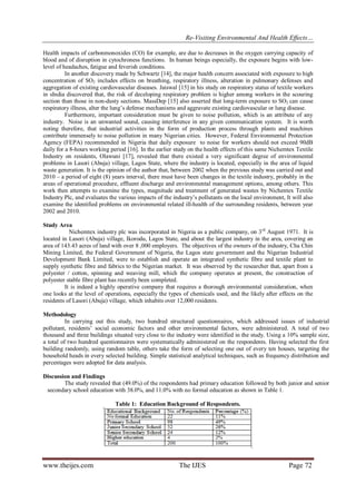Re-Visiting Environmental And Health Effects…
www.theijes.com The IJES Page 72
Health impacts of carbonmonoxides (CO) for example, are due to decreases in the oxygen carrying capacity of
blood and of disruption in cytochroness functions. In human beings especially, the exposure begins with low-
level of headaches, fatigue and feverish conditions.
In another discovery made by Schwartz [14], the major health concern associated with exposure to high
concentration of SO2 includes effects on breathing, respiratory illness, alteration in pulmonary defenses and
aggregation of existing cardiovascular diseases. Jaiswal [15] in his study on respiratory status of textile workers
in sIndia discovered that, the risk of deceloping respiratory problem is higher among workers in the scouring
section than those in non-dusty sections. MassDep [15] also asserted that long-term exposure to SO2 can cause
respiratory illness, alter the lung’s defense mechanisms and aggravate existing cardiovascular or lung disease.
Furthermore, important consideration must be given to noise pollution, which is an attribute of any
industry. Noise is an unwanted sound, causing interference in any given communication system. It is worth
noting therefore, that industrial activities in the form of production process through plants and machines
contribute immensely to noise pollution in many Nigerian cities. However, Federal Environmental Protection
Agency (FEPA) recommended in Nigeria that daily exposure to noise for workers should not exceed 90dB
daily for a 8-hours working period [16]. In the earlier study on the health effects of this same Nichemtex Textile
Industry on residents, Olawuni [17], revealed that there existed a very significant degree of environmental
problems in Lasori (Abuja) village, Lagos State, where the industry is located, especially in the area of liquid
waste generation. It is the opinion of the author that, between 2002 when the previous study was carried out and
2010 – a period of eight (8) years interval, there must have been changes in the textile industry, probably in the
areas of operational procedure, effluent discharge and environmental management options, among others. This
work then attempts to examine the types, magnitude and treatment of generated wastes by Nichentex Textile
Industry Plc, and evaluates the various impacts of the industry’s pollutants on the local environment, It will also
examine the identified problems on environmental related ill-health of the surrounding residents, between year
2002 and 2010.
Study Area
Nichemtex industry plc was incorporated in Nigeria as a public company, on 3rd
August 1971. It is
located in Lasori (Abuja) village, Ikorodu, Lagos State, and about the largest industry in the area, covering an
area of 143.43 acres of land with over 8 ,000 employers. The objectives of the owners of the industry, Cha Chin
Mining Limited, the Federal Government of Nigeria, the Lagos state government and the Nigerian Industrial
Development Bank Limited, were to establish and operate an integrated synthetic fibre and textile plant to
supply synthetic fibre and fabrics to the Nigerian market. It was observed by the researcher that, apart from a
polyester / cotton, spinning and weaving mill, which the company operates at present, the construction of
polyester stable fibre plant has recently been completed.
It is indeed a highly operative company that requires a thorough environmental consideration, when
one looks at the level of operations, especially the types of chemicals used, and the likely after effects on the
residents of Lasori (Abuja) village, which inhabits over 12,000 residents.
Methodology
In carrying out this study, two hundred structured questionnaires, which addressed issues of industrial
pollutant, residents’ social economic factors and other environmental factors, were administered. A total of two
thousand and three buildings situated very close to the industry were identified in the study. Using a 10% sample size,
a total of two hundred questionnaires were systematically administered on the respondents. Having selected the first
building randomly, using random table, others take the form of selecting one out of every ten houses, targeting the
household heads in every selected building. Simple statistical analytical techniques, such as frequency distribution and
percentages were adopted for data analysis.
Discussion and Findings
The study revealed that (49.0%) of the respondents had primary education followed by both junior and senior
secondary school education with 38.0%, and 11.0% with no formal education as shown in Table 1.
Table 1: Education Background of Respondents.
 