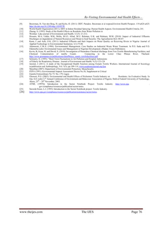 Re-Visiting Environmental And Health Effects…
www.theijes.com The IJES Page 76
[9] Bouwman, H; Van den Berg, H; and Kylin, H. (2011): DDT. Paradox: Bouwman et al respond.Environ Health Perspect. 119:a424-a425.
http://dx.doi.org/10.1289/ehp.1103957R
[10] World Health Organization (2011): DDT in Indoor Residual Spraying: Human Health Aspects. Environmental Health Criteria; 241.
[11] Zhamg, S. (1995): Study of the Health Effects on Residents from Water Pollution in
[12] Weishan Lake journal of Environment and Health. 12 (5): 21-212.
[13] Hossain, M.A; Uddin, M.K; Molla, M.S.I; Afrad, M.U; Rahman, G.K. and Rahman, M.M. (2010): Impact of Industrial Effluents
Discharges on degradation of Natural Resources and Threat to food Security: The Agriculturists 8(2): 80-87.
[14] Kann, I. and Achi, O.K. (2011): Industrial Effluents and their Impacts on Water Quality on Receiving Rivers in Nigeria: Journal of
Applied Technology in Environmental Sanitation; 1(1):75-86
[15] Ademoroti, C.M.A. (1988): Environmantal Management: Case Studies on Industrial Waste Water Treatment. In P.O. Sada and F.O.
Odemerho (eds): Envirnmental Issues and Management in Nigerian Development. (Ibadan: Evans Publishers).
[16] Kevin, B; Iryna, H; and David, S. (2010): Investigation of Hazardous Chemical discharge from Two Textile Manufacturing Facilities, and
Chemical Contamination of nearby Canals Connecting to the Lower Chao Phraya River, Thailand.
http://www.greenpeace.to/publications/chaoPhraya_canals_textilefacilities.pdf
[17] Schwartz, N. (1995): “Short Term Fluctuations in Air Pollution and Hospital Admissions
[18] of Elderly for Respiratory Disease:. Journal of Environment and Health. 9 (5):123-124
[19] Jaiswal, J (2011): A study of the Occupational Health Function among Female Textile Workers. International Journal of Sociology
to/publication and Anthropology, Vol. 3(3); pp 109-114, www.academicjournal.org/ijsa
[20] MassDep (2007): Department of Environmental Protection, Masachusetts.
[21] FEPA (1991): Environmental Impactt Assessment Decree No.36, Supplement to Critical
[22] Gazette Extraordinary No 73: No. 179, Lagos
[23] Olawuni, P.O. (2003): Environmental and Health Effects of Nichemtex Textile Industry on Residents: An Evaluative Study. In
Ojo, S.O. (eds) 11th
Annual Conference of Environment and Behaviour Association of Nigeria. Held at Federal University of Technology,
Akure, 25th
– 28th
November, 2003.
[24] ATMI, (1997b): Introduction to the Sector Notebook Project: Textile Industry. http://www.epa .
gov/compliance/resources/publication/sector/notes.
[25] Snowde-Swan, L.J. (1995): Introduction to the Sector Notebook project: Textile Industry.
[26] http://www.epa.gov/compliance/resources/publication/assistance/sector/notes.
 