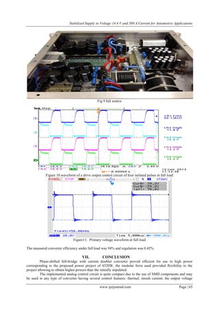 Stabilized Supply in Voltage 14.4 V and 300 A Current for Automotive Applications
www.ijeijournal.com Page | 65
Fig 9.full source
Figure 10.waveform of a drive output control circuit of four isolated pulses at full load
Figure11. Primary voltage waveform at full load
The measured converter efficiency under full load was 94% and regulation was 0.42%.
VII. CONCLUSION
Phase-shifted full-bridge with current doubler converter proved efficient for use in high power
corresponding to the proposed power project of 4320W, the modular form used provided flexibility to the
project allowing to obtain higher powers than the initially stipulated.
The implemented analog control circuit is quite compact due to the use of SMD components and may
be used in any type of converter having several control features: thermal; inrush current; the output voltage
 