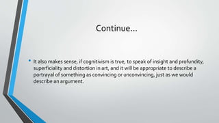 Continue…
• It also makes sense, if cognitivism is true, to speak of insight and profundity,
superficiality and distortion in art, and it will be appropriate to describe a
portrayal of something as convincing or unconvincing, just as we would
describe an argument.
 