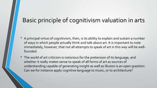 Basic principle of cognitivism valuation in arts
• A principal virtue of cognitivism, then, is its ability to explain and sustain a number
of ways in which people actually think and talk about art. It is important to note
immediately, however, that not all attempts to speak of art in this way will be well-
founded.
• The world of art criticism is notorious for the pretension of its language, and
whether it really makes sense to speak of all forms of art as sources of
understanding capable of generating insight as well as illusion is an open question.
Can we for instance apply cognitive language to music, or to architecture?
 