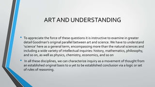 ART AND UNDERSTANDING
• To appreciate the force of these questions it is instructive to examine in greater
detail Goodman’s original parallel between art and science. We have to understand
‘science’ here as a general term, encompassing more than the natural sciences and
including a wide variety of intellectual inquiries: history, mathematics, philosophy,
and so on, as well as physics, chemistry, economics, and so on
• In all these disciplines, we can characterize inquiry as a movement of thought from
an established original basis to a yet to be established conclusion via a logic or set
of rules of reasoning.
 