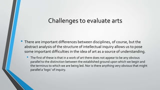 Challenges to evaluate arts
• There are important differences between disciplines, of course, but the
abstract analysis of the structure of intellectual inquiry allows us to pose
some important difficulties in the idea of art as a source of understanding.
• The first of these is that in a work of art there does not appear to be any obvious
parallel to the distinction between the established ground upon which we begin and
the terminus to which we are being led. Nor is there anything very obvious that might
parallel a ‘logic’ of inquiry.
 