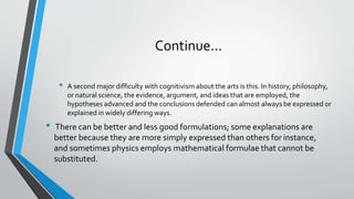 Continue…
• A second major difficulty with cognitivism about the arts is this. In history, philosophy,
or natural science, the evidence, argument, and ideas that are employed, the
hypotheses advanced and the conclusions defended can almost always be expressed or
explained in widely differing ways.
• There can be better and less good formulations; some explanations are
better because they are more simply expressed than others for instance,
and sometimes physics employs mathematical formulae that cannot be
substituted.
 