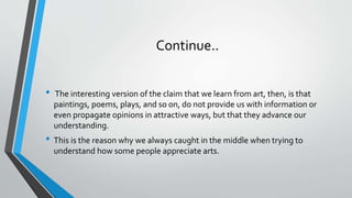 Continue..
• The interesting version of the claim that we learn from art, then, is that
paintings, poems, plays, and so on, do not provide us with information or
even propagate opinions in attractive ways, but that they advance our
understanding.
• This is the reason why we always caught in the middle when trying to
understand how some people appreciate arts.
 