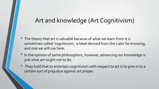 Art and knowledge (Art Cognitivism)
• The theory that art is valuable because of what we learn from it is
sometimes called ‘cognitivism,’ a label derived from the Latin for knowing,
and one we will use here.
• In the opinion of some philosophers, however, advancing our knowledge is
just what art ought not to do.
• They hold that to entertain cognitivism with respect to art is to give in to a
certain sort of prejudice against art proper.
 
