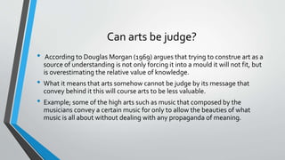 Can arts be judge?
• According to Douglas Morgan (1969) argues that trying to construe art as a
source of understanding is not only forcing it into a mould it will not fit, but
is overestimating the relative value of knowledge.
• What it means that arts somehow cannot be judge by its message that
convey behind it this will course arts to be less valuable.
• Example; some of the high arts such as music that composed by the
musicians convey a certain music for only to allow the beauties of what
music is all about without dealing with any propaganda of meaning.
 