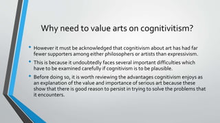 Why need to value arts on cognitivitism?
• However it must be acknowledged that cognitivism about art has had far
fewer supporters among either philosophers or artists than expressivism.
• This is because it undoubtedly faces several important difficulties which
have to be examined carefully if cognitivism is to be plausible.
• Before doing so, it is worth reviewing the advantages cognitivism enjoys as
an explanation of the value and importance of serious art because these
show that there is good reason to persist in trying to solve the problems that
it encounters.
 