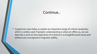 Continue..
• Cognitivism also helps us explain an important range of critical vocabulary
which is widely used. If greater understanding is what art offers us, we can
describe a work as the exploration of a theme in a straightforward sense and
without any conceptual or linguistic oddity.
 