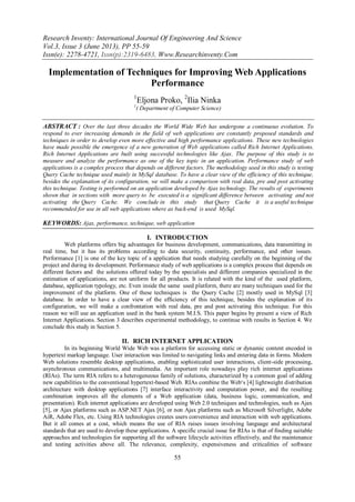 Research Inventy: International Journal Of Engineering And Science
Vol.3, Issue 3 (June 2013), PP 55-59
Issn(e): 2278-4721, Issn(p):2319-6483, Www.Researchinventy.Com
55
Implementation of Techniques for Improving Web Applications
Performance
1
Eljona Proko, 2
Ilia Ninka
1
( Department of Computer Science)
ABSTRACT : Over the last three decades the World Wide Web has undergone a continuous evolution. To
respond to ever increasing demands in the field of web applications are constantly proposed standards and
techniques in order to develop even more effective and high performance applications. These new technologies
have made possible the emergence of a new generation of Web applications called Rich Internet Applications.
Rich Internet Applications are built using successful technologies like Ajax. The purpose of this study is to
measure and analyze the performance as one of the key topic in an application. Performance study of web
applications is a complex process that depends on different factors. The methodology used in this study is testing
Query Cache technique used mainly in MySql database. To have a clear view of the efficiency of this technique,
besides the explanation of its configuration, we will make a comparison with real data, pre and post activating
this technique. Testing is performed on an application developed by Ajax technology. The results of experiments
shown that in sections with more query to be executed is a significant difference between activating and not
activating the Query Cache. We conclude in this study that Query Cache it is a useful technique
recommended for use in all web applications where as back-end is used MySql.
KEYWORDS: Ajax, performance, technique, web application
I. INTRODUCTION
Web platforms offers big advantages for business development, communications, data transmitting in
real time, but it has its problems according to data security, continuity, performance, and other issues.
Performance [1] is one of the key topic of a application that needs studying carefully on the beginning of the
project and during its development. Performance study of web applications is a complex process that depends on
different factors and the solutions offered today by the specialists and different companies specialized in the
estimation of applications, are not uniform for all products. It is related with the kind of the used platform,
database, application typology, etc. Even inside the same used platform, there are many techniques used for the
improvement of the platform. One of these techniques is the Query Cache [2] mostly used in MySql [3]
database. In order to have a clear view of the efficiency of this technique, besides the explanation of its
configuration, we will make a confrontation with real data, pre and post activating this technique. For this
reason we will use an application used in the bank system M.I.S. This paper begins by present a view of Rich
Internet Applications. Section 3 describes experimental methodology, to continue with results in Section 4. We
conclude this study in Section 5.
II. RICH INTERNET APPLICATION
In its beginning World Wide Web was a platform for accessing static or dynamic content encoded in
hypertext markup language. User interaction was limited to navigating links and entering data in forms. Modern
Web solutions resemble desktop applications, enabling sophisticated user interactions, client-side processing,
asynchronous communications, and multimedia. An important role nowadays play rich internet applications
(RIAs). The term RIA refers to a heterogeneous family of solutions, characterized by a common goal of adding
new capabilities to the conventional hypertext-based Web. RIAs combine the Web‘s [4] lightweight distribution
architecture with desktop applications [7] interface interactivity and computation power, and the resulting
combination improves all the elements of a Web application (data, business logic, communication, and
presentation). Rich internet applications are developed using Web 2.0 techniques and technologies, such as Ajax
[5], or Ajax platforms such as ASP.NET Ajax [6], or non Ajax platforms such as Microsoft Silverlight, Adobe
AiR, Adobe Flex, etc. Using RIA technologies creates users convenience and interaction with web applications.
But it all comes at a cost, which means the use of RIA raises issues involving language and architectural
standards that are used to develop these applications. A specific crucial issue for RIAs is that of finding suitable
approaches and technologies for supporting all the software lifecycle activities effectively, and the maintenance
and testing activities above all. The relevance, complexity, expensiveness and criticalities of software
 