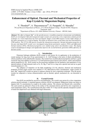 IOSR Journal of Applied Physics (IOSR-JAP)
e-ISSN: 2278-4861. Volume 3, Issue 3 (Mar. - Apr. 2013), PP 62-68
www.iosrjournals.org
www.iosrjournals.org 62 | Page
Enhancement of Optical, Thermal and Mechanical Properties of
Kap Crystals by Magnesium Doping
V. Thendral*1
, A. ThayumanavanG1
, G. Pasupathi1
, G. Marudhu2
1
PG and Research Department of Physics, A.V.V.M Sri Pushpam College, Poondi-613503, Thanjavur,
Tamilnadu, India.
2
Department of Physics, B.S. Abdur Rahman University, Chennai – 600 048, India.
Abstract: The effect of dopant Mg2+
on the growth process, crystalline properties of potassium acid phthalate
(KAP) are investigated. Optically transparent single crystals were grown by a slow evaporation solution growth
technique at a room temperature has been investigated. Single crystal XRD analysis reveals slight changes in
the lattice parameters as a result of doping. The modes of vibration in the crystal lattice has been determined by
FTIR analysis. The UV-Vis-NIR spectra revealed the transmission properties, thermal absorption properties of
the pure and doped KAP crystals were investigated using thermo gravimetric analysis (TGA) and differential
thermal analyses (DTA), Mechanical properties were studied using vickers microhardness tester. The doping
result in morphological changes and significantly improves the second harmonic generation (SHG) efficiency of
the host crystal.
I. Introduction:
Potassium hydrogen phthalate (KAP) crystal is well known for its application in the production of
crystal analyser for long wave X-ray spectrometer [1, 2]. KAP belongs to the series of alkali acid phthalates
which crystallizes in the orthorhombic structure. The crystals have excellent physical properties and have a good
record for long term stability in devices [3–5]. KAP possesses piezo-electric pyro-electric, elastic and nonlinear
optical properties [6–10]. KAP crystals are the promising candidates for the qualitative and quantitative X-ray
spectral analysis of light elements such as Fe, Al, Mg, F and Si in a long wave spectral area and act as good
monochromators [11, 12].
The influence of impurities on the habit morphology [13–16], physical, chemical and mechanical
properties of KAP single crystals were studied [17–19]. Motivated by these considerations, single crystals of
pure, Mg2+
doped KAP crystals are grown in aqueous solution by slow evaporation technique. Thus the grown
crystals are subjected to various characterizations such as thermal, optical, mechanical etc., are discussed in
detail.
II. Crystal Growth:
Pure KAP was purified by successive recrystallization. The crystals were grown by a slow evaporation
solution growth technique. A saturated aqueous solution of KAP was prepared. Magnesium nitrate was taken as
dopants with 1% concentration by weight in the mother solution. The solution was filtered with a microfilter.
The seed crystals are allowed to float on the surface of the saturated solution and left for slow evaporation at
room temperature (30o
C). The crystallization took place within 10–15 days and the optically transparent crystals
of metal ions doped KAP were obtained with larger dimensions.
KAP doped with Magnesium
Fig. 1.
 