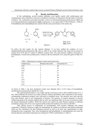 Ammonium chloride catalyzed microwave-assisted Claisen-Schmidt reaction between ketones and

                                      II.        Results And Discussion
         In this methodology, several aromatic aldehydes were rapidly reacted with cyclohexanone and
cyclopentanone when subjected to microwave irradiation in presence of ammonium chloride under solvent-free
conditions. The condensation proceeded smoothly to form ,-bis(arylmethylene)cyclohexanones (3a-f) and
,-bis(arylmethylene)cyclopentanones (3g-k), respectively, in very good yield (73-95%) (Scheme 1, Table 2).
Furfuraldehyde and cinnamaldehyde also reacted with the said cyclic ketones in the similar way.


                       O             CHO                                             O
                                                    NH4Cl (0.5 eq.)
                                 +
                      ( )n                           M.W.; 3 min.                   ( )n           R
                                            R                          R
                      n = 1, 0
                       1              2                                            3a-f : n= 1
                                                                                   3g-k : n= 0
                                                     Scheme 1

To achive the best results for this reaction (Scheme 1) we have studied the synthesis of ,-
bis(phenylmethylene)cyclohexanone (3a, entry a, Table 2) as a model substrate with using various amount of
catalyst (0.25, 0.50 and 0.75 mmol) in different reaction times. For each reaction condition, conversion of
benzaldehyde (2 mmol) and cyclohexanone (1 mmol) to 3a was realized by TLC using silica-gel G of SRL Pvt.
Ltd.


                Table 1. Optimization of catalyst content and reaction time.
                Catalyst (eq.)                  Reaction time (min)        Conversion (%)
                0.25                            1                          40
                0.25                            2                          55
                0.25                            3                          63
                0.5                             1                          71
                0.5                             2                          90
                0.5                             3                          99
                0.75                            1                          75
                0.75                            2                          94
                0.75                            3                          98

As shown in Table 1, the most satisfactory results were obtained with a 2:1:0.5 ratios of benzaldehyde,
cyclohexanone and ammonium chloride for 3 min.
         The experimental procedure is very simple and the conversion occurs in short irradiation time of ca. 3
min. After irradiation the mixture was cooled, poured in ethanol, and filtered. After evaporation of the solvents
corresponding condensation products were recovered in crystalline forms. The reactions were clean and free
from side products such as self condensation of ketones. The presence of electron donating or electron
withdrawing group in the aromatic aldehyde did not show any significant effect on the rate of conversion under
the present experimental condition. When this reaction was carried out under thermal condition in refluxing
acetonitrile a longer time (6 hrs.) was required and the yields of the products were also low (40-50%).
         After getting success in condensation of cycloalkanones with aromatic aldehydes and related
compounds, I turned my attention to apply this methodology for synthesis of chalcones and related compounds
which are also well-known for their biological activities as well as for their easy transformation to other
biologically active compounds. Thus, when acetophenone and benzaldehyde or cinnamaldehyde were used, the
desired chalcones and related compounds were obtained in 70-88% yield (Scheme 2, Table 3).




                                                www.iosrjournals.org                                   75 | Page
 