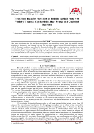 The International Journal Of Engineering And Science (IJES)
|| Volume || 3 || Issue || 5 || Pages || 77-89 || 2014 ||
ISSN (e): 2319 – 1813 ISSN (p): 2319 – 1805
www.theijes.com The IJES Page 77
Heat Mass Transfer Flow past an Infinite Vertical Plate with
Variable Thermal Conductivity, Heat Source and Chemical
Reaction
1,
I. J. Uwanta, 2,
Murtala Sani
1,
Department of Mathematics, Usmanu Danfodiyo Universuty, Sokoto-Nigeria
2,
Department of Mathematics and Computer Science, Umaru Musa Yar’adua University, Katsina-Nigeria
----------------------------------------------------------ABSTRACT-----------------------------------------------------------
This paper investigates the flow and heat mass transfer past an infinite vertical plate with variable thermal
conductivity, heat source and chemical reaction. The non-linear, coupled partial differential equations together
with the boundary conditions are reduced to dimensionless form. The resulting equations are discritized using
implicit finite difference scheme of Crank-Nicolson type and solved numerically. The velocity, temperature and
concentration profiles are presented graphically with tabular presentations of the Skin friction, rate of heat and
mass transfer which are all computed and discussed for different values of parameters of the problem.
Keywords - Heat Transfer, Mass Transfer, Variable Thermal Conductivity, Heat Source, Vertical Plate
--------------------------------------------------------------------------------------------------------------------------------------------
Date of Submission: 28 April 2014 Date of Publication: 30 May 2014
--------------------------------------------------------------------------------------------------------------------------------------------
I. INTRODUCTION
The study of effects of porous boundaries on flow and heat transfer with mass transfer is important
because of many engineering design applications in the field of chemical and geophysical sciences. Permeable
porous plates are used in the filtration processes and also for a heated body to keep its temperature constant and
to make the heat in solution of the surface more effective. The study of stellar structure on solar surface is
connected with the mass transfer phenomena. Its origin is attributed to difference in temperature caused by the
non-homogeneous production of heat, which in many cases can rest not only in the formation of convective
currents but also in violent explosions, [1].
Most of the practical situations demand for fluids that are non-Newtonian in nature which are mainly
used in many industrial and engineering applications. It is well known that a number of fluids such as molten
plastic, polymeric liquid, food stuffs, etc, exhibit non-Newtonian character. The boundary layer flow of non-
Newtonian fluids over a starching sheet has been studied extensively in the recent years. [2] presented a work on
flow and heat transfer in power law fluid over a stretching porous surface with variable surface temperature.
Very recently, [3] considered the effects of buoyancy and variable thermal conductivity in a power law fluid past
a vertical stretching sheet in the presence of non-uniform heat source.
The study of convective fluid flow with mass transfer along a vertical porous plate in the presence of
magnetic field and internal heat generation is receiving considerable attention due to its useful applications in
different branches of Science and Technology such as cosmical and geophysical sciences, fire engineering,
combustion modeling, etc. [4] analyzed the MHD free convective flow past an accelerated vertical porous plate
by finite difference method.
[5] investigated the transient free convection in cold water past an infinite vertical porous plate. [6]
discussed free convection and mass transfer flow through a porous medium past an infinite vertical porous plate
with time dependent temperature and concentration while [7] investigated the effect of chemical and thermal
diffusion with Hall current on unsteady hydromagnetic flow near an infinite vertical porous plate and [8]
reported the effects of applied magnetic field on transient convective flow in a vertical channel. [9] analyzed the
effect of Hall current MHD free convection flow along an accelerated porous heated plate with mass transfer and
internal heat generation. [10] studied transient free convection flow of a viscous dissipative fluid past a semi-
infinite vertical plate. [11] investigated the unsteady MHD convective heat transfer past a semi-infinite vertical
porous moving plate with variable suction. Also, [12] analyzed the effect of mass transfer in unsteady MHD flow
and heat transfer past an infinite porous vertical moving plate while [13] discussed the unsteady free convective
 