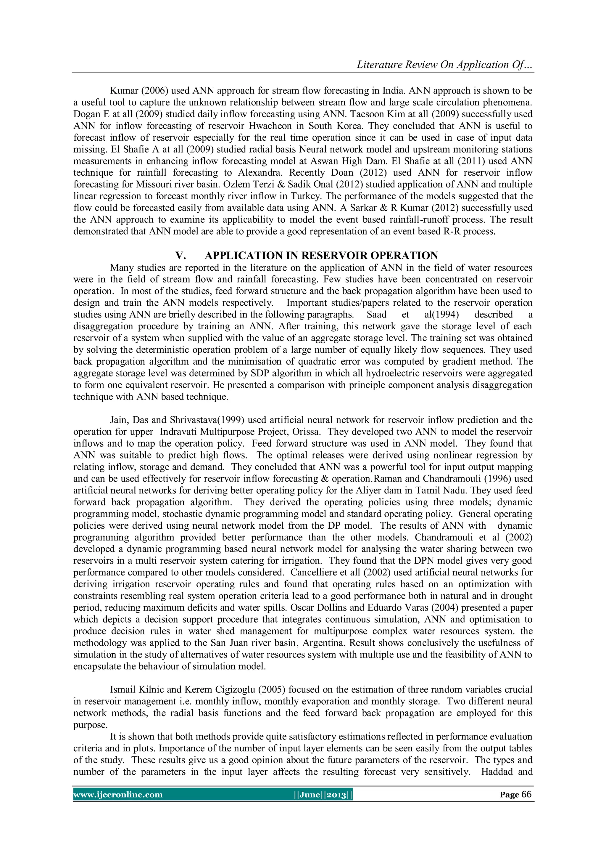 Literature Review On Application Of…
www.ijceronline.com ||June||2013|| Page 66
Kumar (2006) used ANN approach for stream flow forecasting in India. ANN approach is shown to be
a useful tool to capture the unknown relationship between stream flow and large scale circulation phenomena.
Dogan E at all (2009) studied daily inflow forecasting using ANN. Taesoon Kim at all (2009) successfully used
ANN for inflow forecasting of reservoir Hwacheon in South Korea. They concluded that ANN is useful to
forecast inflow of reservoir especially for the real time operation since it can be used in case of input data
missing. El Shafie A at all (2009) studied radial basis Neural network model and upstream monitoring stations
measurements in enhancing inflow forecasting model at Aswan High Dam. El Shafie at all (2011) used ANN
technique for rainfall forecasting to Alexandra. Recently Doan (2012) used ANN for reservoir inflow
forecasting for Missouri river basin. Ozlem Terzi & Sadik Onal (2012) studied application of ANN and multiple
linear regression to forecast monthly river inflow in Turkey. The performance of the models suggested that the
flow could be forecasted easily from available data using ANN. A Sarkar & R Kumar (2012) successfully used
the ANN approach to examine its applicability to model the event based rainfall-runoff process. The result
demonstrated that ANN model are able to provide a good representation of an event based R-R process.
V. APPLICATION IN RESERVOIR OPERATION
Many studies are reported in the literature on the application of ANN in the field of water resources
were in the field of stream flow and rainfall forecasting. Few studies have been concentrated on reservoir
operation. In most of the studies, feed forward structure and the back propagation algorithm have been used to
design and train the ANN models respectively. Important studies/papers related to the reservoir operation
studies using ANN are briefly described in the following paragraphs. Saad et al(1994) described a
disaggregation procedure by training an ANN. After training, this network gave the storage level of each
reservoir of a system when supplied with the value of an aggregate storage level. The training set was obtained
by solving the deterministic operation problem of a large number of equally likely flow sequences. They used
back propagation algorithm and the minimisation of quadratic error was computed by gradient method. The
aggregate storage level was determined by SDP algorithm in which all hydroelectric reservoirs were aggregated
to form one equivalent reservoir. He presented a comparison with principle component analysis disaggregation
technique with ANN based technique.
Jain, Das and Shrivastava(1999) used artificial neural network for reservoir inflow prediction and the
operation for upper Indravati Multipurpose Project, Orissa. They developed two ANN to model the reservoir
inflows and to map the operation policy. Feed forward structure was used in ANN model. They found that
ANN was suitable to predict high flows. The optimal releases were derived using nonlinear regression by
relating inflow, storage and demand. They concluded that ANN was a powerful tool for input output mapping
and can be used effectively for reservoir inflow forecasting & operation.Raman and Chandramouli (1996) used
artificial neural networks for deriving better operating policy for the Aliyer dam in Tamil Nadu. They used feed
forward back propagation algorithm. They derived the operating policies using three models; dynamic
programming model, stochastic dynamic programming model and standard operating policy. General operating
policies were derived using neural network model from the DP model. The results of ANN with dynamic
programming algorithm provided better performance than the other models. Chandramouli et al (2002)
developed a dynamic programming based neural network model for analysing the water sharing between two
reservoirs in a multi reservoir system catering for irrigation. They found that the DPN model gives very good
performance compared to other models considered. Cancelliere et all (2002) used artificial neural networks for
deriving irrigation reservoir operating rules and found that operating rules based on an optimization with
constraints resembling real system operation criteria lead to a good performance both in natural and in drought
period, reducing maximum deficits and water spills. Oscar Dollins and Eduardo Varas (2004) presented a paper
which depicts a decision support procedure that integrates continuous simulation, ANN and optimisation to
produce decision rules in water shed management for multipurpose complex water resources system. the
methodology was applied to the San Juan river basin, Argentina. Result shows conclusively the usefulness of
simulation in the study of alternatives of water resources system with multiple use and the feasibility of ANN to
encapsulate the behaviour of simulation model.
Ismail Kilnic and Kerem Cigizoglu (2005) focused on the estimation of three random variables crucial
in reservoir management i.e. monthly inflow, monthly evaporation and monthly storage. Two different neural
network methods, the radial basis functions and the feed forward back propagation are employed for this
purpose.
It is shown that both methods provide quite satisfactory estimations reflected in performance evaluation
criteria and in plots. Importance of the number of input layer elements can be seen easily from the output tables
of the study. These results give us a good opinion about the future parameters of the reservoir. The types and
number of the parameters in the input layer affects the resulting forecast very sensitively. Haddad and
 