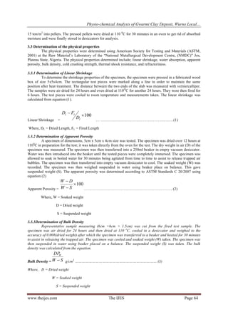 Physio-chemical Analysis of Gwarmi Clay Deposit, Wurno Local…
www.theijes.com The IJES Page 64
15 ton/m2
into pellets. The pressed pellets were dried at 110 0
C for 30 minutes in an oven to get rid of absorbed
moisture and were finally stored in desiccators for analysis.
3.3 Determination of the physical properties
The physical properties were determined using American Society for Testing and Materials (ASTM,
2001) at the Raw Material’s Laboratory of the “National Metallurgical Development Centre, (NMDC)” Jos,
Plateau State, Nigeria. The physical properties determined include; linear shrinkage, water absorption, apparent
porosity, bulk density, cold crushing strength, thermal shock resistance, and refractoriness.
3.3.1 Determination of Linear Shrinkage
To determine the shrinkage properties of the specimen, the specimen were pressed in a fabricated wood
box of size 5x5x4cm. The rectangular test pieces were marked along a line in order to maintain the same
position after heat treatment. The distance between the two ends of the slab was measured with verniercalliper.
The samples were air dried for 24 hours and oven dried at 110O
C for another 24 hours. They were then fired for
6 hours. The test pieces were cooled to room temperature and measurements taken. The linear shrinkage was
calculated from equation (1).
Linear Shrinkage =
100

l
ll
D
FD
… …………………………………………………(1)
Where, DL = Dried Length, FL = Fired Length
3.3.2 Determination of Apparent Porosity
A specimen of dimensions, 5cm x 5cm x 4cm size was tested. The specimen was dried over 12 hours at
1100
C in preparation for the test; it was taken directly from the oven for the test. The dry weight in air (D) of the
specimen was measured. The specimen was then transferred into a 250ml beaker in empty vacuum desiccator.
Water was then introduced into the beaker until the tested pieces were completely immersed. The specimen was
allowed to soak in boiled water for 30 minutes being agitated from time to time to assist to release trapped air
bubbles. The specimen was then transferred into empty vacuum desiccator to cool. The soaked weight (W) was
recorded. The specimen was then weighed suspended in water using beaker place on balance. This gave
suspended weight (S). The apparent porosity was determined according to ASTM Standards C 20/2007 using
equation (2)
Apparent Porosity =
100


SW
DW
…………………………………………………………… (2)
Where, W = Soaked weight
D = Dried weight
S = Suspended weight
3.3.3Determination of Bulk Density
Representative sample measuring (6cm ×6cm × 1.5cm) was cut from the fired test sample. The
specimen was air dried for 24 hours and then dried at 110 o
C, cooled in a desiccator and weighed to the
accuracy of 0.008(dried weight) after which the specimen was transferred to a beaker and heated for 30 minutes
to assist in releasing the trapped air. The specimen was cooled and soaked weight (W) taken. The specimen was
then suspended in water using beaker placed on a balance. The suspended weight (S) was taken. The bulk
density was calculated from the equation.
Bulk Density = SW
DPW
 g/cm3
……………………………………………………………… (3)
Where, D = Dried weight
W = Soaked weight
S = Suspended weight
 