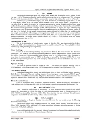 Physio-chemical Analysis of Gwarmi Clay Deposit, Wurno Local…
www.theijes.com The IJES Page 66
V. DISCUSSION
The chemical composition of the clay sample tested showed that the alumina (Al2O3) content for the
clay was 18.00%. The clay was found to qualify as highmelting clay but not as refractory clay. This is because
the value of the alumina content lies withinthe recommended range for high melting clay as shown in Table 1.
The silica (SiO2) content of the clay 62.20% meets the standard for refractory clay (46-62%).The iron
iii oxide (Fe2O3) content of the clay sample is high and such level of oxide usually imparts a reddishcolour to
clay when fired, so making it attractive as a ceramic raw material.In general the clay consist of three basic
oxides of silica, alumina and iron with other oxides in trace amounts. The clay had alumina-silica ratio of 0.30.
The alumina content agreed with Aderibigbe, (1989), who reported that in Nigeria, the major refractory clay
deposits that is within the alumina-silicate raw materials are kaolin and fireclay deposits with alumina content of
less than 45%. Similarly the clay sample contained some amount of lime (CaO) of less than 1%. In addition, the
clay sample contained other different types of fluxing minerals, which were in trace amount. It is observed from
Table 1, that the dominant components of the clay sample (SiO2, Al2O3 and Fe2O3) clearly defined it as hydrated
alumino-silicate type. The average silica + alumina + water (SiO2 + Al2O3 + Fe2O3) contents in the clay sample
constitute about more than 84.97%.
Loss on ignition (L.O.I)
This is the combustion of volatile matter present in the clay. They are often required to be low.
Asshown in Table 1, loss on ignition for the clay sample is much lower than 8% and 4% specified lower limit
for refractory and high meltingclays respectively.
Linear Shrinkage
Results of the linear firing shrinkage are presented in Table 2. The result revealed that the linear
shrinkage is 1.5%. RMRDC gave the linear shrinkage of Kankara deposit in Kastina State Nigeria to range from
9% to 12%; Chester, (1973), recommended linear shrinkage range of 7-10% for refractory clays. This value is
lower than the recommended range of 4-10% for fireclay as reported by Omowumi (2001).This is more
desirable as higher shrinkage values may result in warping and cracking of the clay product and may cause loss
of heat in the furnace.
Apparent Porosity
The result of apparent porosity is shown in Table 2. The sample gave apparent porosity value of
19.00% which is within the acceptable range (10-30%) suggested for refractory clays by Chester (1973).
Cold crushing strength
The essence of undertaking this test is to determine the ability of bricks to withstand stresses in service.
Table 2 shows the result of the cold crushing strength. Gwarmi clay gave a mean strength of 304.35 g/cm3
.
However, Omowumi (2001), recommended 150 g/cm3
as the minimum value for refractory clay materials. The
high value obtained shows that Gwarmi clay can comfortably withstand impacts at low temperatures.
Thermal shock resistance
Result of the thermal shock resistance is displayed in Table 2. Result obtained gave the number of
cycle to failure to be 20. This value fall within the 20-30 numbers of cycles recommended by Chester (1973).
VI. REFRACTORINESS
Table 2 shows the refractoriness of the sample. The result shows that refractoriness of the sample
occurred at a temperature of 1500°C. The value is within the recommended range for fireclay refractories of
1500-1700OC as reported by Omowumi (2001). This shows that the clay can withstand the deformation
temperature of about 1500 °C before fussing or bend under its own weight.
VII. CONCLUSIONS
Aninvestigation on the physio-chemical properties of Gwarmi clay was carried out and the following
deductions can be inferred.

The chemical analysis result shows that Gwarmi clay sample contain basically three basic oxides of
Silica (SiO2), Alumina (Al2O3) and Iron (Fe2O3) as the predominant substances with minor amounts of fluxing
components (TiO2, MnO and CaO).

It was established that, the clay sample is siliceous in nature and can be classified as kaolinitic fireclay
which can be used for the production of aluminosilicates refractory.
 