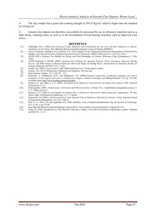 Physio-chemical Analysis of Gwarmi Clay Deposit, Wurno Local…
www.theijes.com The IJES Page 67
 The clay sample had a good cold crushing strength of 304.35 Kg/cm2
which is higher than the standard
of 150 Kg/cm2
.
 Gwarmi clay deposit can therefore, successfully be processed for use as refractory materials such as a
ladle bricks, ramming mass, as well as in the development of load bearing structures such as improved cook
stoves.
REFERENCE
[1]. Aderibigbe, D.A. (1989).Local Sourcing of Raw Materials and Consumables for the Iron and Steel Industries in Nigeria-
Challenges for the Future. Raw Materials Research and Development Council of Nigeria (RMRDC).
[2]. Aliyu,S. Garba,B., Danshehu, B.G. and Isah, A. D. (2013).Studies On the Chemical and Physical Characteristics of Selected Clay
Samples. International Journal of Engineering Research and Technology, ESRSA Publications Pvt. Ltd.Vol.2, Issue 7
[3]. ASTM (2001): Standard Test Method for Drying and Fired Shrinkages of Ceramic Whiteware Clays (Designation: C 326),
15:02.
[4]. ASTM Standards C 20/2007 (2008), Standard Test Methods for Apparent Porosity, Water Absorption, Apparent Specific
Gravity, and Bulk Density of Burned Refractory Brick and Shapes by Boling Water, Annual Book of American Society for
Testing of Material (ASTM), U.S.A. 15 (4)
[5]. Cardew, M. (2002), Pioneer pottery. A&C Black Publishers Ltd, 37 Soho square London.
[6]. Chester, J.H., (1973): Refractories, Production and Properties. The Iron and
[7]. Steel Institute, London. (4) 13, Pp 295 – 315.
[8]. Ehinola,O. A., Oladunjoye, M.A., and Gbadamosi, T.O. (2009),Chemical composition, geophysical mapping and reserve
estimation of clay deposit from parts of Southwestern Nigeria. Journal of Geology and Mining Research. 1(3) pp. 057-066.
Available online http://www.academicjournals.org/jgmr.
[9]. Nnuka, E. E. and Agbo, U. J. E. (2001), Evaluation of the Refractory Characteristics of Otukpo Clay Deposit. NSE Technical
Transactions.35 (1).
[10]. Olurunsogbon, (2007), Beneficiation, Calcination and Characterization of Kutigi Clay, “unpublished undergraduate project, F.
U. T., Minna, pp14-15.
[11]. Olusola, E. O. (1998),An investigation of Zungeru Clay as Refractory Material for High Temperature Applications. M. Eng.
Thesis, Dept. of Mechanical Engineering , F. U. T, Minna
[12]. OmowumiI, O.J (2001), Characterization of some Nigerian Clay as Refractory Materials for Furnace Lining, Nigerian Journal
of Engineering Management, vol.2 No. 3 Pp1-4
[13]. Paul, I.I. A , Yaro, A.S, and Aigbodion,V.S. (2006), Benefici- ation of BendeAmekiBentonite Clay, Ife Journal of Technology,
Vol. 15, No. 2, pp. 93-98.
[14]. Raw Materials Research and Development Council,(2010). Non-metallic mineral Endowment in Nigeria.Pp 5-43.
[15]. Velde, B. (1992). Introduction to Clay Minerals- Chemistry, Origins, Uses and Environmental Significance London: Chapman
and Hall, Pp. 1-3, 12
 