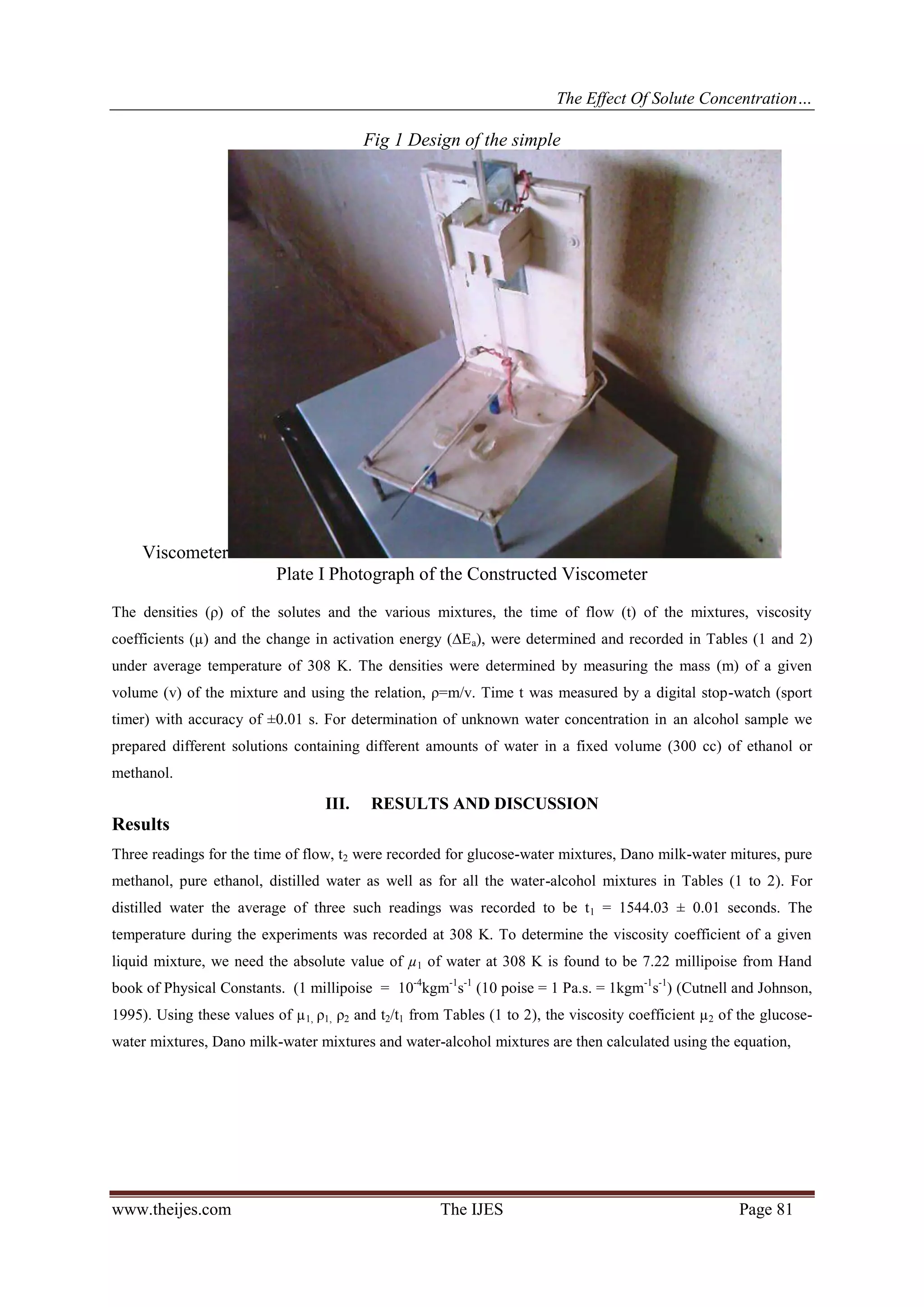 The Effect Of Solute Concentration…
www.theijes.com The IJES Page 81
Fig 1 Design of the simple
Viscometer
Plate I Photograph of the Constructed Viscometer
The densities (ρ) of the solutes and the various mixtures, the time of flow (t) of the mixtures, viscosity
coefficients (µ) and the change in activation energy (∆Ea), were determined and recorded in Tables (1 and 2)
under average temperature of 308 K. The densities were determined by measuring the mass (m) of a given
volume (v) of the mixture and using the relation, ρ=m/v. Time t was measured by a digital stop-watch (sport
timer) with accuracy of ±0.01 s. For determination of unknown water concentration in an alcohol sample we
prepared different solutions containing different amounts of water in a fixed volume (300 cc) of ethanol or
methanol.
III. RESULTS AND DISCUSSION
Results
Three readings for the time of flow, t2 were recorded for glucose-water mixtures, Dano milk-water mitures, pure
methanol, pure ethanol, distilled water as well as for all the water-alcohol mixtures in Tables (1 to 2). For
distilled water the average of three such readings was recorded to be t1 = 1544.03 ± 0.01 seconds. The
temperature during the experiments was recorded at 308 K. To determine the viscosity coefficient of a given
liquid mixture, we need the absolute value of µ1 of water at 308 K is found to be 7.22 millipoise from Hand
book of Physical Constants. (1 millipoise = 10-4
kgm-1
s-1
(10 poise = 1 Pa.s. = 1kgm-1
s-1
) (Cutnell and Johnson,
1995). Using these values of µ1, ρ1, ρ2 and t2/t1 from Tables (1 to 2), the viscosity coefficient µ2 of the glucose-
water mixtures, Dano milk-water mixtures and water-alcohol mixtures are then calculated using the equation,
 