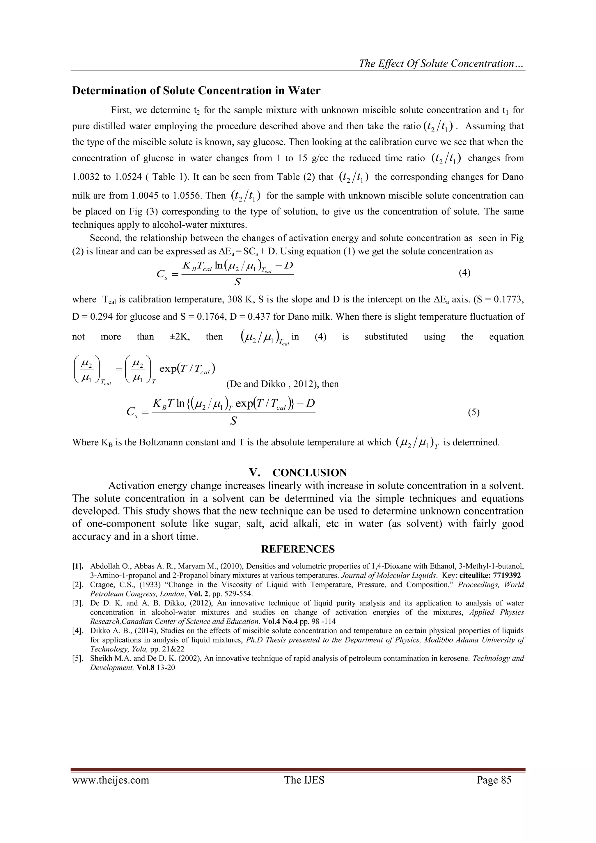 The Effect Of Solute Concentration…
www.theijes.com The IJES Page 85
Determination of Solute Concentration in Water
First, we determine t2 for the sample mixture with unknown miscible solute concentration and t1 for
pure distilled water employing the procedure described above and then take the ratio )( 12 tt . Assuming that
the type of the miscible solute is known, say glucose. Then looking at the calibration curve we see that when the
concentration of glucose in water changes from 1 to 15 g/cc the reduced time ratio )( 12 tt changes from
1.0032 to 1.0524 ( Table 1). It can be seen from Table (2) that )( 12 tt the corresponding changes for Dano
milk are from 1.0045 to 1.0556. Then )( 12 tt for the sample with unknown miscible solute concentration can
be placed on Fig (3) corresponding to the type of solution, to give us the concentration of solute. The same
techniques apply to alcohol-water mixtures.
Second, the relationship between the changes of activation energy and solute concentration as seen in Fig
(2) is linear and can be expressed as ΔEa = SCs + D. Using equation (1) we get the solute concentration as
 
S
DTK
C calTcalB
s


12ln 
(4)
where Tcal is calibration temperature, 308 K, S is the slope and D is the intercept on the ΔEa axis. (S = 0.1773,
D = 0.294 for glucose and S = 0.1764, D = 0.437 for Dano milk. When there is slight temperature fluctuation of
not more than ±2K, then   calT12  in (4) is substituted using the equation
 cal
TT
TT
cal
/exp
1
2
1
2
















(De and Dikko , 2012), then
   
S
DTTTK
C calTB
s


}/expln{ 12 
(5)
Where KB is the Boltzmann constant and T is the absolute temperature at which T
)( 12  is determined.
V. CONCLUSION
Activation energy change increases linearly with increase in solute concentration in a solvent.
The solute concentration in a solvent can be determined via the simple techniques and equations
developed. This study shows that the new technique can be used to determine unknown concentration
of one-component solute like sugar, salt, acid alkali, etc in water (as solvent) with fairly good
accuracy and in a short time.
REFERENCES
[1]. Abdollah O., Abbas A. R., Maryam M., (2010), Densities and volumetric properties of 1,4-Dioxane with Ethanol, 3-Methyl-1-butanol,
3-Amino-1-propanol and 2-Propanol binary mixtures at various temperatures. Journal of Molecular Liquids. Key: citeulike: 7719392
[2]. Cragoe, C.S., (1933) “Change in the Viscosity of Liquid with Temperature, Pressure, and Composition,” Proceedings, World
Petroleum Congress, London, Vol. 2, pp. 529-554.
[3]. De D. K. and A. B. Dikko, (2012), An innovative technique of liquid purity analysis and its application to analysis of water
concentration in alcohol-water mixtures and studies on change of activation energies of the mixtures, Applied Physics
Research,Canadian Center of Science and Education. Vol.4 No.4 pp. 98 -114
[4]. Dikko A. B., (2014), Studies on the effects of miscible solute concentration and temperature on certain physical properties of liquids
for applications in analysis of liquid mixtures, Ph.D Thesis presented to the Department of Physics, Modibbo Adama University of
Technology, Yola, pp. 21&22
[5]. Sheikh M.A. and De D. K. (2002), An innovative technique of rapid analysis of petroleum contamination in kerosene. Technology and
Development, Vol.8 13-20
 