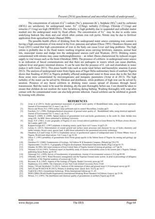 Present (2014) geochemical and microbial trends of underground… 
www.theijes.com The IJES Page 64 
The concentration of calcium (Ca2+) sodium (Na+), potassium (K+), Sulphate (SO42-) and by carbonate (HCO3) are satisfactory for underground water. Fe2+ (2.9mg), turbidity (5.02mg), Chloride (7.11mg) and nitracles (7.11mg) are high (WHO2011). The turbidity is high probably due to suspended and colloidal matter washed into the underground water by flood effects. The concentration of Fe3+ may be due to acidic rains underlying bedrock like shale and coal which often contain iron rich pyrite. Nitrate may be due to fertilizer application from agricultural lands (Hamad 2008). The possible health effects of drinking from the underground water source containing iron content is having a high concentration of iron stored in the liver, pancreas and spleen (Oteze 1991). Onunkwo-Akunne and Uzoji (2011) noted that high concentration of iron in the body can cause Liver and lung problems. The high nitrate is probably due to the flood waters washing irrigation areas carrying fertilizers, manures, animal feed lots, municipal wastes and sludge into the underground sources (self and Waskom, 2013). Drinking waters contaminated with nitrates may cause methemoglobinemia – an infant illness characterized by reduced oxygen supply to vital tissues such as the brain (Omidiran 2000). The presence of coliform in underground water source is an indication of faecal contaminations and that there are pathogens in waters which can cause diarrhea, typhoid fever and gastro intestinal distress. It can be seen that the presence of E. coli and clostridium in water makes it unfit (lasin 2011). This poses health risks such as acute renal failure and haemolytic anaemia (Larsen 2012). The analysis of underground water from Oguta area of Niger Delta sedimentary basin of southern Nigeria shows that flooding of 2012 in Nigeria probably affected underground water in those areas due to the fact that those areas were contaminated by microorganisms and inorganic parameters (Avtar et al 2013). The high turbidity of the water can be solved by filtration and distillation, while problems of high iron can be solved by aeration. Presence of any faecal coliform in drinking water causes spread of diseases through faecal transmission. Boil the water to be used for drinking, dry the pots thoroughly before use. Care should be taken to ensure that children do not swallow the water by drinking during bathing. Washing thoroughly with soap after contact with the contaminated water can also help prevent infection. Faecal coliform can be inhibited in growth by treating with chlorine. REFERENCES 
[1]. Avtar et al (2013). Hydro geochemical assessment of ground water quality of Bundelkhand india, using statistical approach. Journal of Environment Vol. 4, issue 2, pp 14-17. 
[2]. Davies and Wiest, D.E (1985) surface water pollutants and its control Macmillian, London pp25. 
[3]. Faechem, E.C (1998). Hydrogeochemical assessment of ground water quality of Bundelkhand india, using electrical approach. Journal of Environment Vol. 5, issue 2, pp 18-25. 
[4]. Hamad S. (2008). S. (2008). Spatial analysis of groundwater level and hydro geochemistry in the south AL Jabal Akhdar area using GIS. An MSC thesis submitted to Salzburg University. 
[5]. Iloeje, N.P. (1981). A new geography of Nigeria (A new revised edition) published in Great Britain by William clowes Beccles ltd London, pp85-120. 
[6]. Koppen-Greiger R.C. (1987) sulphates in drinking waters, quick facts vol13 issues 16 pp25-28. 
[7]. Larsen, G. (2012). Determination of coastal ground and surface water processes and character by use of hydro chemistry and stable isotopes, frazers coast, queens land. A phD thesis submitted to the queensland university technology. 
[8]. Onunkwo,A,A and Uzoije A (2011). Exploratory survey of geochemical aspects of undeground water in Ehime Mbano Area of Nigeria. World rural observations. Vol 3 issue 2. pp 32-38. 
[9]. Ofeze, C (1991) portability of groundwater from Prima group aquifer in the Sokoto basin of Nigeria for mining and geology. pp 21-24. 
[10]. Omidiran P.C (2000). Fundamentals of Geology, 3rd Edition W.B Standards Company, Philadel pp 230-270 
[11]. Oguntoyimbo, J.S (2013). A geography of Nigeria development. Heinemann Education Books (Nig) Ltd pp 65-75. 
[12]. Orajaka, S(1986). Salt water resources of East Central State of Nigeria Journal of mining ad geology vol 7 pp 28. 
[13]. Ofomata, G.E.K (1985). Technical report on feasibility study of erosion vulnerability areas in the eastern part o Nigeria. Ethiope publishing house Benin. pp 45-50 
[14]. Omoroigl, N.C (1999), Survey of Geochemistry of groundwater. Journal of environmental sciences U.S.A pp 89-98 
[15]. Offordile, M.E (1987). Water Resource management and the Nigerian Ground water system. In print in proceedings of delegates conference of the Nigerian academy of sciences pp 23-28. 
[16]. Reyment, R.A, (1965). Aspects of the Geology of Nigeria, Ibadan University press pp 145 
[17]. Stephenson, O.G (2004). The Chemistry of soil, New York Oxford University Press 33-60. 
[18]. Simon, T.R and Akinbode C.N (2013). Analysis of the interaction of lakes and ground water U.S Geological survey pp 45. 
[19]. Self J.R and WASCO R.M (2013), Nitrates in drinking water. Quick facts. Vol II, pp 14-17 
[20]. Todd D.K (1963). Groundwater hydrology. Wiley International Edition pp 33- 43. 
[21]. WHO (2004) (World Health Organization) International Drinking Water Standard 3rd Edition, Geneva. pp 25-30. 
[22]. Wilson, T.C (1995). The distribution and chemical quality of groundwater in northern Nigeria pp 45-60 
