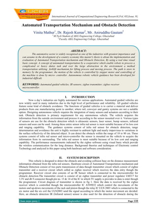 International Journal of Computational Engineering Research||Vol, 03||Issue, 9||
||Issn 2250-3005 || ||September||2013|| Page 108
Automated Transportation Mechanism and Obstacle Detection
Vinita Mathur1
, Dr. Rajesh Kumar2
, Mr. Aniruddhu Gautam2
1,
M.Tech Student of AKG Engineering College, Ghaziabad
2,
Faculty AKG Engineering College, Ghaziabad
I. INTRODUCTION
Now a day’s industries are highly automated for various applications. Automated guided vehicles are
now widely used in many industries due to the high level of performance and reliability. All guided vehicles
feature some kind of obstacle avoidance. The functions of guided vehicles is to carrier a material and deliver
products from one manufacturing point to another; where rail, conveyer and gantry systems are not a suitable
option. Designing autonomous vehicle requires the integration of many sensors and actuators according to their
task. Obstacle detection is primary requirement for any autonomous vehicle. The vehicle acquires the
information from the outside environment and process it according to the sensor mounted over it. Various types
of sensors are use for the obstacle detection which is ultrasonic sensors, laser sensor, bump sensors, infrared
sensors and soon can be used. Among these entire sensor infra red sensor is most suitable because of its low cost
and ranging capability. The guidance systems consist of infra red sensor for obstacle detection, range
determination and avoidance the unit is highly resistant to ambient light and nearly impervious to variations in
the surface reflectivity of the detected object. It can detect the obstacle within the range of 10 to 80 cm. These
systems consist of infra red sensor and micro-controller the sensor is mounted on the vehicle to acquire the
information from its surrounding. The infra red sensor is most suitable because of its low cost and ranging
capability. The performance measurements indicated by the zigbee software using visual basic which provide
the wireless communication for the long distance. Background theories and techniques of Electronic control
Technology and analyzed in this paper using both hardware and software consideration.
II. SYSTEM DESCRIPTION
This vehicle is designed to detect the obstacle and avoiding collision base on the distance measurement
information obtained from the infra red sensors. Hardware circuit of Automated Transportation mechanism and
Obstacle Detection consist of two parts transmission of data though transmitter circuit which consist of zigbee
transmitter and a receiver circuit which called as zigbee receiver which receives the data entry though the
programmer. Receiver circuit also consists of an IR Sensor which is connected to the microcontroller for
obstacle detection.The transmitter circuit is consist of an zigbee transmitter and power regulator LM317 for
3.3V and db 9 connector though pin no. 13 & 14 of the IC in which 5V supply is provides to data is enter though
the programmer. Circuit diagram of transmitter is shown in fig 1. Here the data is received by the zigbee
receiver which is controlled though the microcontroller IC AT89S52 which control the movements of the
motors and up-down movements of the rack and pinion though the relay IC ULN 2003 which is connected to the
six motor and the six coil the ULN2003 send the signal according to which the motor movement are decided.
Here, an obstacle detection IR (Infrared sensor) sensor is also used for the detection of obstacle during the
ABSTRACT:
The automotive sector is widely recognized as one of the industries with greatest importance and
can assume in the development of a country economy this master's thesis is about the implementation and
evaluation of Automated Transportation mechanism and Obstacle Detection. By using a real time visual
basic concept. A concept of automated transportation by a cooperative which enable robots to process a
complicated or heavy duties task and over the large abstraction in the environment a method
transportation utilizing forklift mechanism for lifting process and moving process. The path is store in
memory by the programmer, the motion of the vehicle is controlled by stepper motor and controlling of
the machine is done by micro- controller. Autonomous robotic vehicle guidance has been developed for
industrial difficult.
KEYWORDS: Automated guided vehicles; IR sensors; zigbee transmitter; zigbee receiver
microcontroller.
 